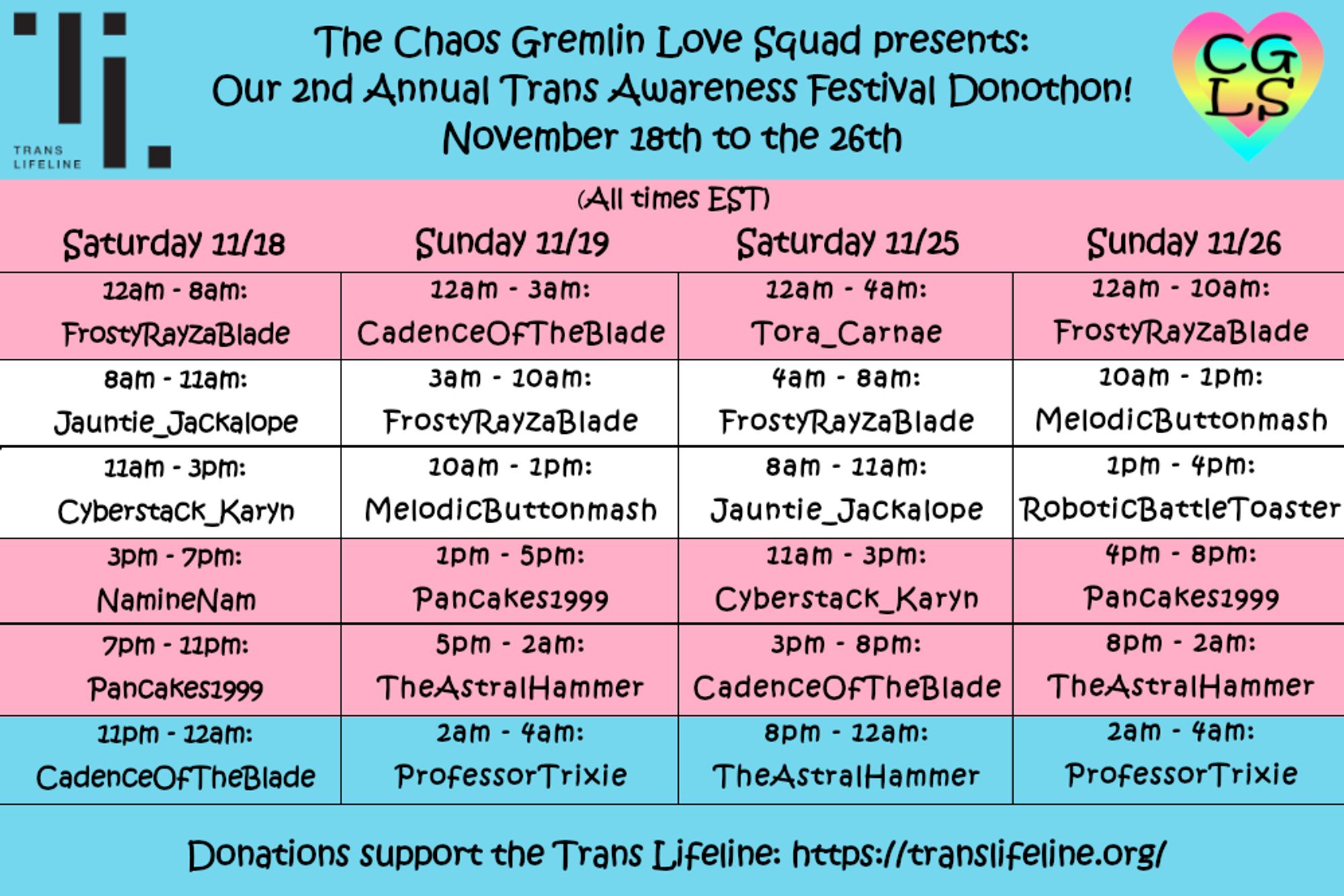 A schedule for The Chaos Gremlin Love Squad's annual Trans Awareness Festival Donothon benefitting Trans Lifeline. The event runs November 18th to November 26th. All times shown are EST. Saturday 11/18 has FrostyRayzablade streaming 12AM-8AM, then Jauntie_Jackalope 8AM-11AMm, Cyberstack_Karyn 11AM-3PM, NamineNam 3PM-7PM, PanCakes1999 7PM-11PM, and CadenceOfTheBlade 11PM-12AM. Sunday 11/19 has CadenceOfTheBlade 12AM-3AM, FrostyRayzablade 3AM-10AM, MelodicButtonmash 10AM-1PM, PanCakes1999 1PM-5PM, TheAstralHammer 5PM-2AM on 11/20, and ProfessorTrixie 2AM-4AM (Trixie will be going longer than this for Trans Remembrance Day). Saturday 11/25 has Tora_Carnae 12AM-4AM, FrostyRayzablade 4AM-8AM, Jauntie_Jackalope 8AM-11AM, Cyberstack_Karyn 11AM-3PM, CadenceOfTheBlade 3PM-8PM, and TheAstralHammer 8PM-12AM. Sunday 11/26 has FrostyRayzablade 12AM-10AM, MelodicButtonmash 10AM-1PM, RoboticBattleToaster 1PM-4PM, PanCakes1999 4PM-8PM, TheAstralHammer 8PM-2AM, and ProfessorTrixie 2AM-4AM.