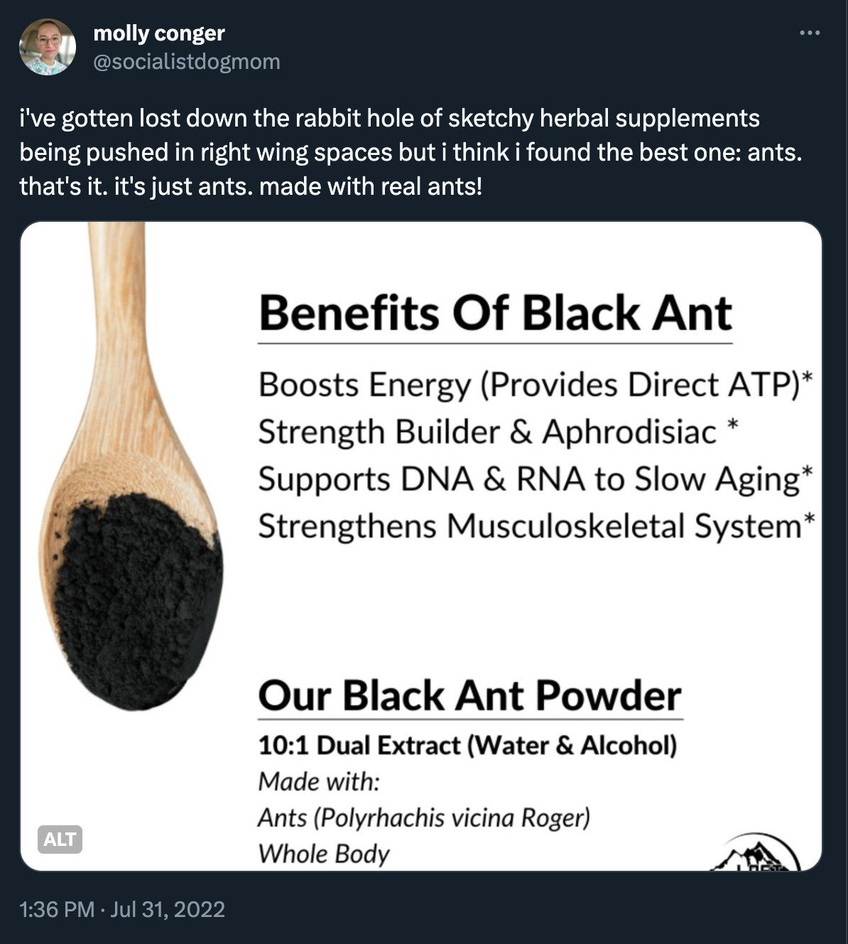 screenshot of a post by me on july 31, 2022 that reads: i've gotten lost down the rabbit hole of sketchy herbal supplements being pushed in right wing spaces but i think i found the best one: ants. that's it. it's just ants. made with real ants!

there is an image attached to the tweet: screenshot of a product description. there is a picture of a wooden spoon with black powder in it. text says Benefits of black ant: boosts energy, strength builder & aphrodisiac, supports DNA to slow aging

MADE WITH: ANTS WHOLE BODY