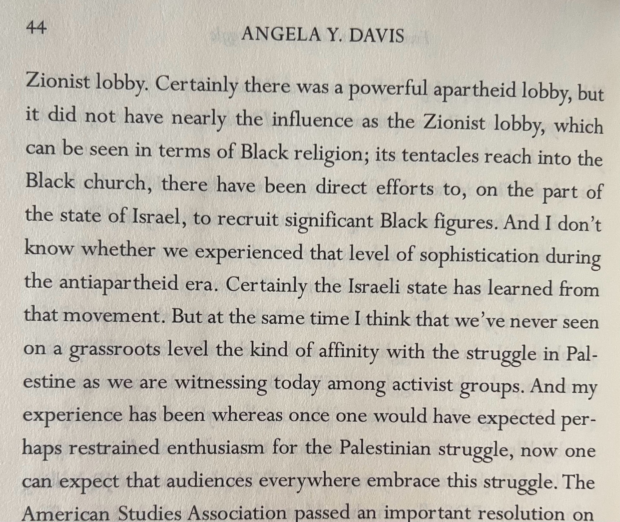 44
ANGELA Y. DAVIS
Certainly there was a powerful apartheid lobby, but it did not have nearly the influence as the Zionist lobby, which can be seen in terms of Black religion; its tentacles reach into the Black church, there have been direct efforts to, on the part of the state of Israel, to recruit significant Black figures. And I don't know whether we experienced that level of sophistication during the antiapartheid era. Certainly the Israeli state has learned from that movement. But at the same time I think that we've never seen on a grassroots level the kind of affinity with the struggle in Palestine as we are witnessing today among activist groups. And my experience has been whereas once one would have expected perhaps restrained enthusiasm for the Palestinian struggle, now one can expect that audiences everywhere embrace this struggle.