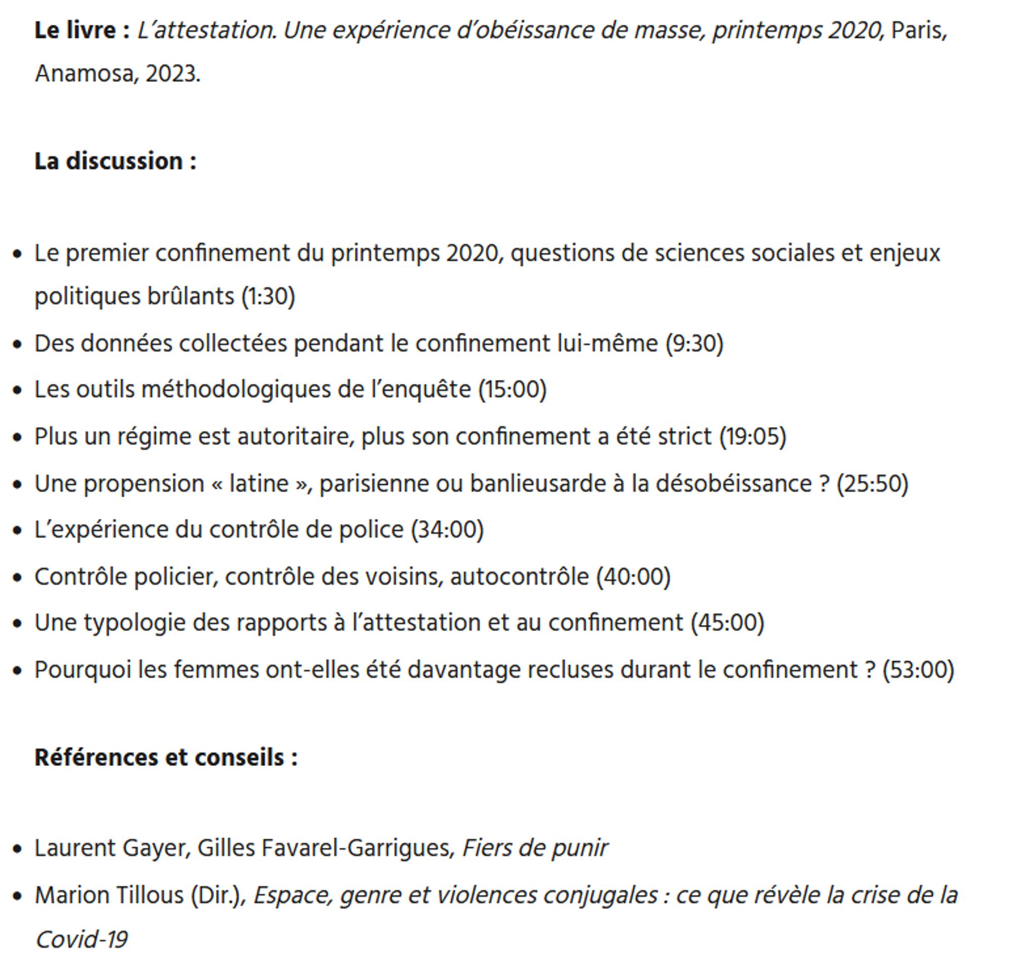 Les invités : Théo Boulakia (doctorant en sociologie), Nicolas Mariot (directeur de recherches au CNRS)

Le livre : L’attestation. Une expérience d’obéissance de masse, printemps 2020, Paris, Anamosa, 2023.

La discussion :
•	Le premier confinement du printemps 2020, questions de sciences sociales et enjeux politiques brûlants (1:30)
•	Des données collectées pendant le confinement lui-même (9:30)
•	Les outils méthodologiques de l’enquête (15:00)
•	Plus un régime est autoritaire, plus son confinement a été strict (19:05)
•	Une propension « latine », parisienne ou banlieusarde à la désobéissance ? (25:50)
•	L’expérience du contrôle de police (34:00)
•	Contrôle policier, contrôle des voisins, autocontrôle (40:00) 
•	Une typologie des rapports à l’attestation et au confinement (45:00)
•	Pourquoi les femmes ont-elles été davantage recluses durant le confinement ? (53:00)

Références et conseils :
•	Laurent Gayer, Gilles Favarel-Garrigues, Fiers de punir
•	Marion Tillous (Dir.), Espace, genr