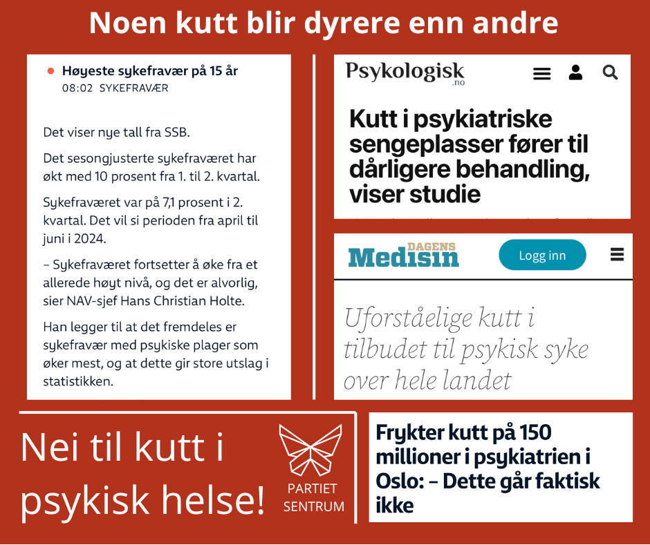 Bilde med skjermdumper, Partiet Sentrums farge og logo, og skriften «noen kutt blir dyrere enn andre, nei til kutt i psykisk helse!» 
Skjermdumpene: Først fra nrk i dag, hvor det står at sykefraværet i 2. kvartal er historisk høyt, og det er psykisk sykdom som gir først fravær.

Dernest tre skjermdumper (fra Psykologisk.no, nrk.no og Dagens medisin), alle tre handler om at det kuttes stort i psykiatrien på landsbasis og særlig Oslo.