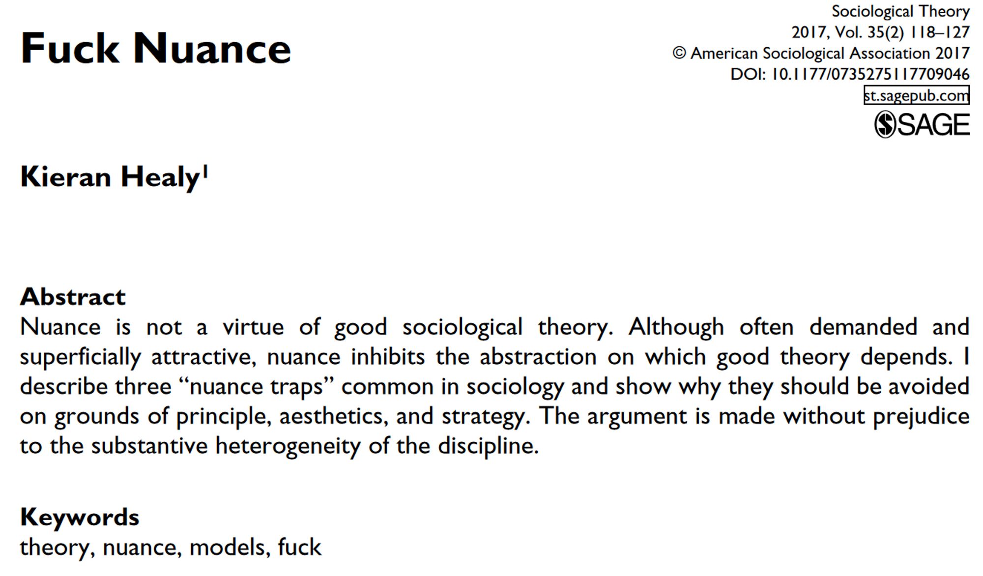 Fuck Nuance
Kieran Healy1
Abstract
Nuance is not a virtue of good sociological theory. Although often demanded and
superficially attractive, nuance inhibits the abstraction on which good theory depends. I
describe three “nuance traps” common in sociology and show why they should be avoided
on grounds of principle, aesthetics, and strategy. The argument is made without prejudice
to the substantive heterogeneity of the discipline.
Keywords
theory, nuance, models, fuck