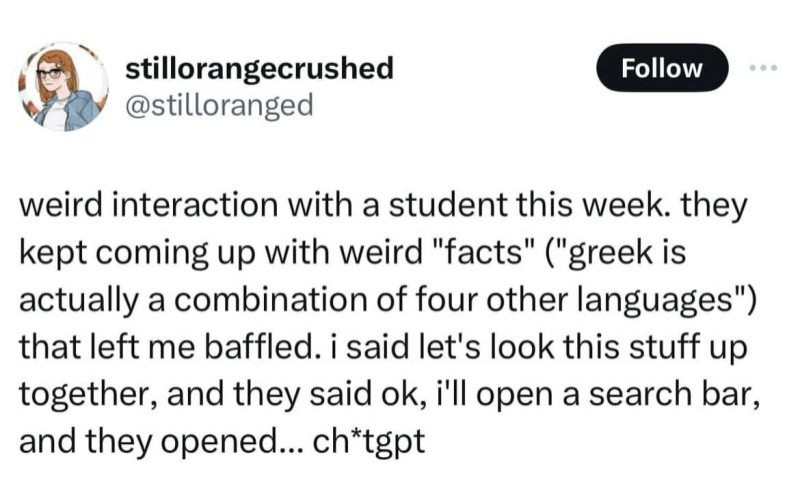 weird interaction with a student this week. they kept coming up with weird "facts" ("greek is actually a combination of four other languages") that left me baffled. i said let's look this stuff up together, and they said ok, i'll open a search bar, and they opened... ch*tgpt