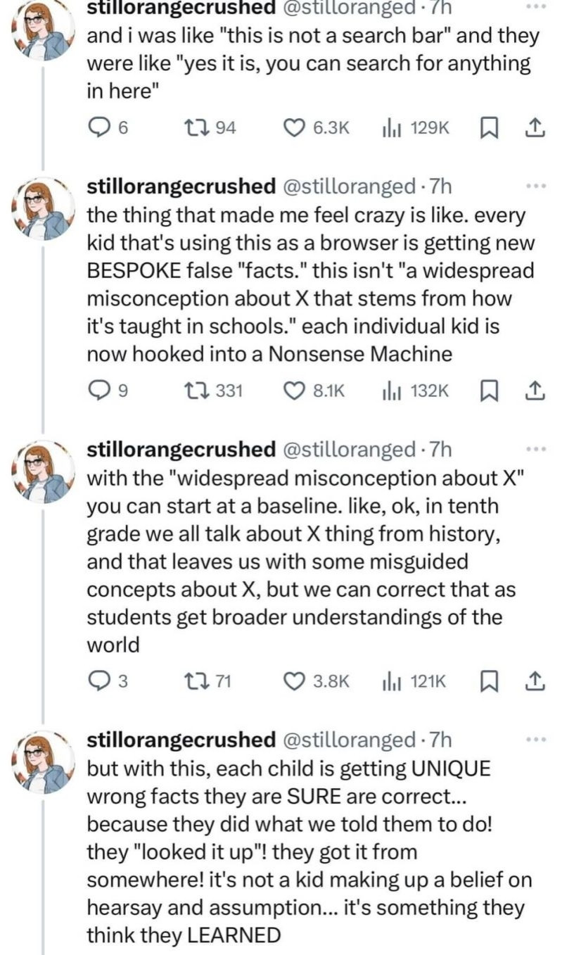 and i was like "this is not a search bar" and they were like "yes it is, you can search for anything in here"

the thing that made me feel crazy is like. every kid that's using this as a browser is getting new BESPOKE false "facts." this isn't "a widespread misconception about X that stems from how it's taught in schools." each individual kid is now hooked into a Nonsense Machine

with the "widespread misconception about X" you can start at a baseline. like, ok, in tenth grade we all talk about X thing from history, and that leaves us with some misguided concepts about X, but we can correct that as students get broader understandings of the world

but with this, each child is getting UNIQUE wrong facts they are SURE are correct... because they did what we told them to do! they "looked it up"! they got it from somewhere! it's not a kid making up a belief on hearsay and assumption... it's something they think they LEARNED