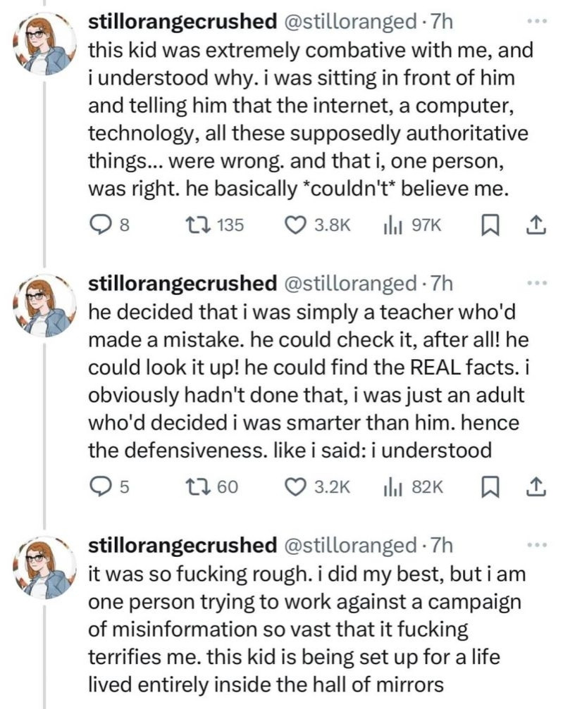 this kid was extremely combative with me, and i understood why. i was sitting in front of him and telling him that the internet, a computer, technology, all these supposedly authoritative things... were wrong. and that i, one person, was right. he basically *couldn't* believe me.

8

135

3.8K

97K

...

stillorangecrushed @stilloranged. 7h

he decided that i was simply a teacher who'd made a mistake. he could check it, after all! he could look it up! he could find the REAL facts. i obviously hadn't done that, i was just an adult who'd decided i was smarter than him. hence the defensiveness. like i said: i understood

5

760

3.2K

82K

stillorangecrushed @stilloranged. 7h

...

it was so fucking rough. i did my best, but i am one person trying to work against a campaign of misinformation so vast that it fucking terrifies me. this kid is being set up for a life lived entirely inside the hall of mirrors