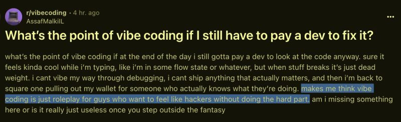 
r/vibecoding 4 hr. ago AssafMalkill
What's the point of vibe coding if I still have to pay a dev to fix it?
what's the point of vibe coding if at the end of the day i still gotta pay a dev to look at the code anyway. sure it feels kinda cool while i'm typing, like i'm in some flow state or whatever, but when stuff breaks it's just dead weight. i cant vibe my way through debugging, i cant ship anything that actually matters, and then i'm back to square one pulling out my wallet for someone who actually knows what they're doing. makes me think vibe coding is just roleplay for guys who want to feel like hackers without doing the hard part, am i missing something here or is it really just useless once you step outside the fantasy