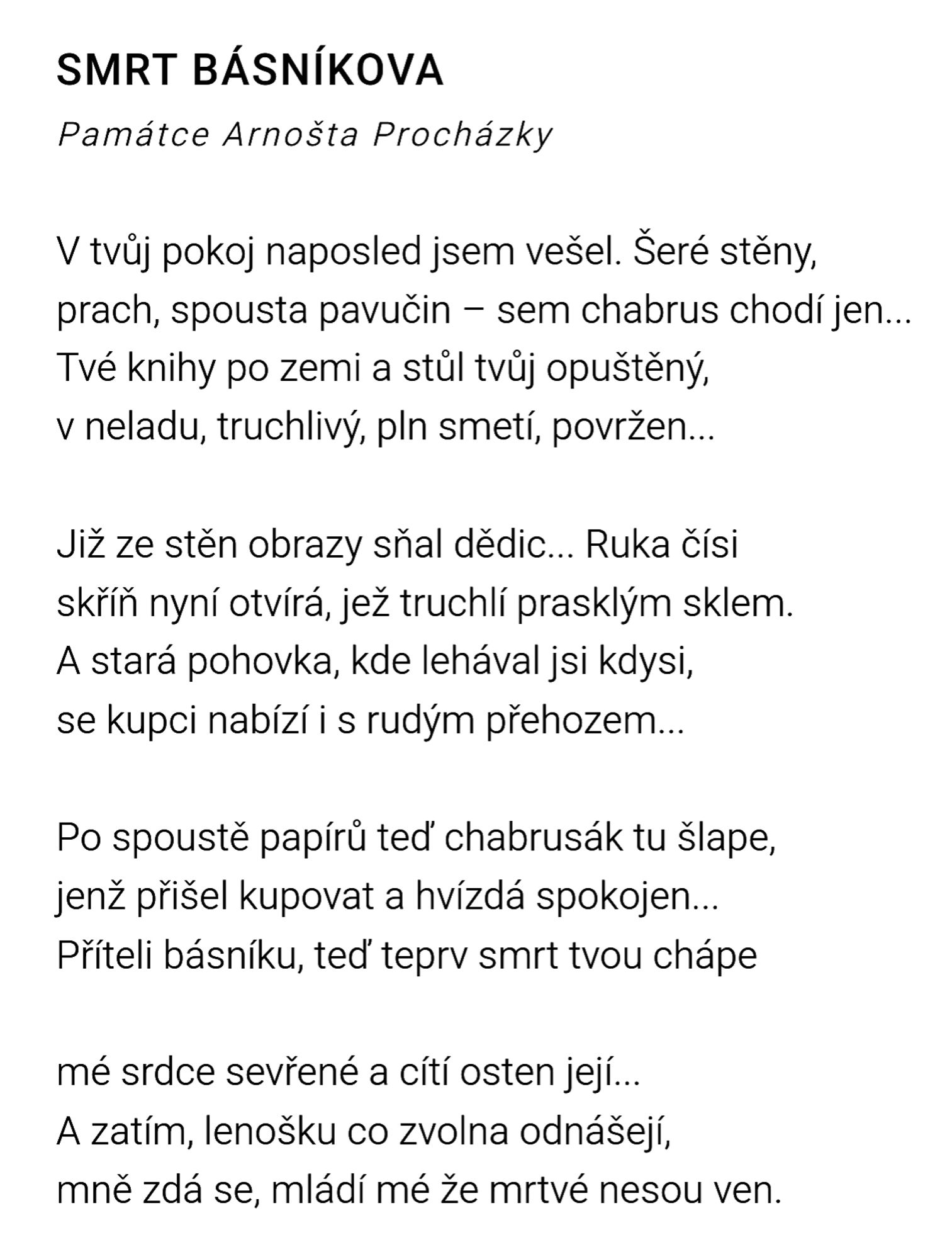 SMRT BÁSNÍKOVA
Památce Arnošta Procházky

V tvůj pokoj naposled jsem vešel. Šeré stěny,
prach, spousta pavučin – sem chabrus chodí jen...
Tvé knihy po zemi a stůl tvůj opuštěný,
v neladu, truchlivý, pln smetí, povržen...

Již ze stěn obrazy sňal dědic... Ruka čísi
skříň nyní otvírá, jež truchlí prasklým sklem.
A stará pohovka, kde lehával jsi kdysi,
se kupci nabízí i s rudým přehozem...

Po spoustě papírů teď chabrusák tu šlape,
jenž přišel kupovat a hvízdá spokojen...
Příteli básníku, teď teprv smrt tvou chápe

mé srdce sevřené a cítí osten její...
A zatím, lenošku co zvolna odnášejí,
mně zdá se, mládí mé že mrtvé nesou ven.