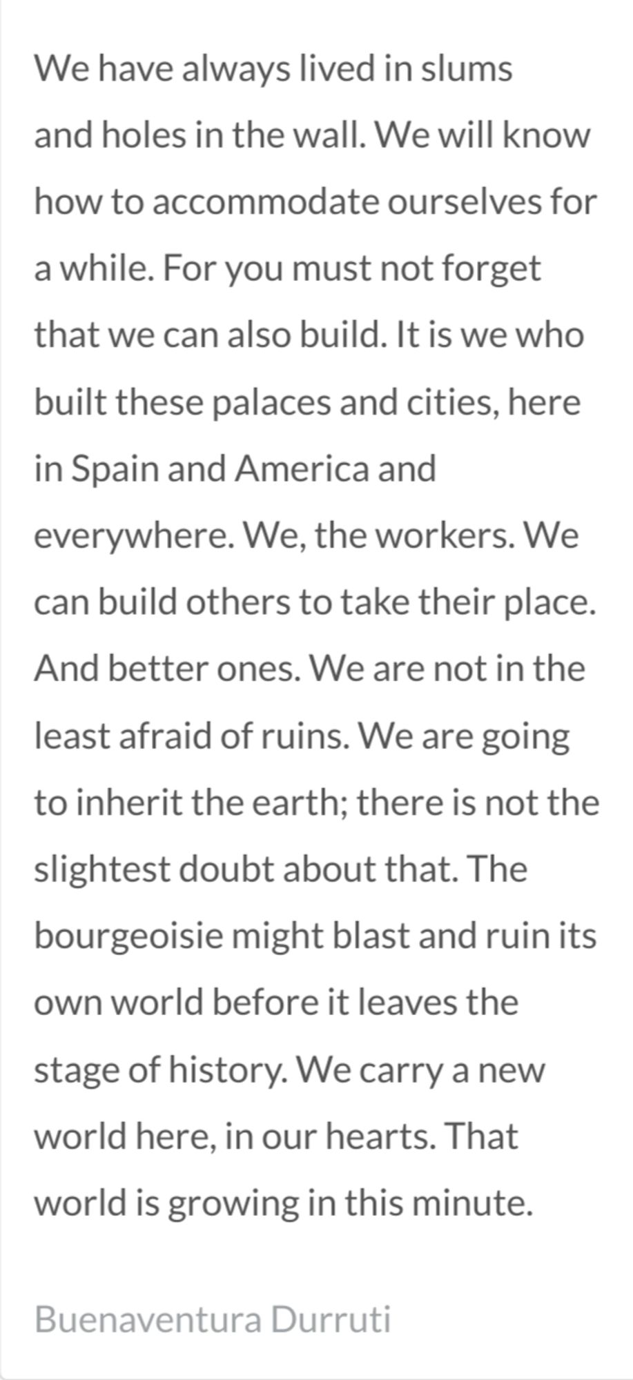 We have always lived in slums and holes in the wall. We will know how to accommodate ourselves for a while. For you must not forget that we can also build. It is we who built these palaces and cities, here in Spain and America and everywhere. We, the workers. We can build others to take their place. And better ones. We are not in the least afraid of ruins. We are going to inherit the earth; there is not the slightest doubt about that. The bourgeoisie might blast and ruin its own world before it leaves the stage of history. We carry a new world here, in our hearts. That world is growing in this minute. - Buenaventura Durruti