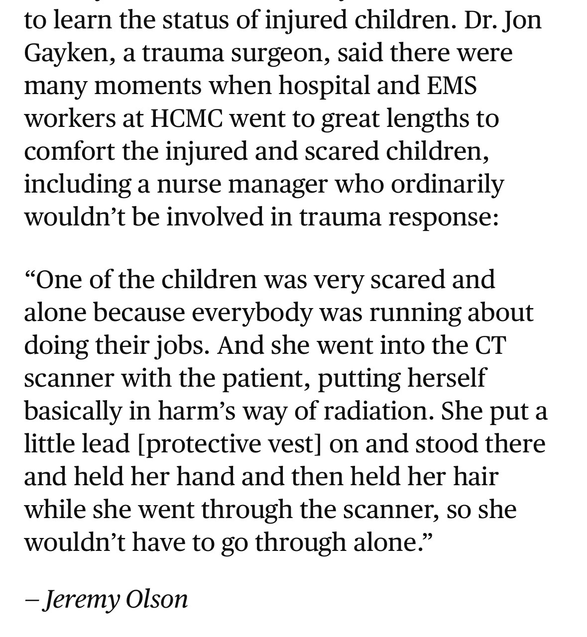 to learn the status of injured children. Dr. Jon Gayken, a trauma surgeon, said there were many moments when hospital and EMS workers at HCMC went to great lengths to comfort the injured and scared children, including a nurse manager who ordinarily wouldn't be involved in trauma response:
"One of the children was very scared and alone because everybody was running about doing their jobs. And she went into the CT scanner with the patient, putting herself basically in harm's way of radiation. She put a little lead [protective vest] on and stood there and held her hand and then held her hair while she went through the scanner, so she wouldn't have to go through alone."
- Jeremy Olson