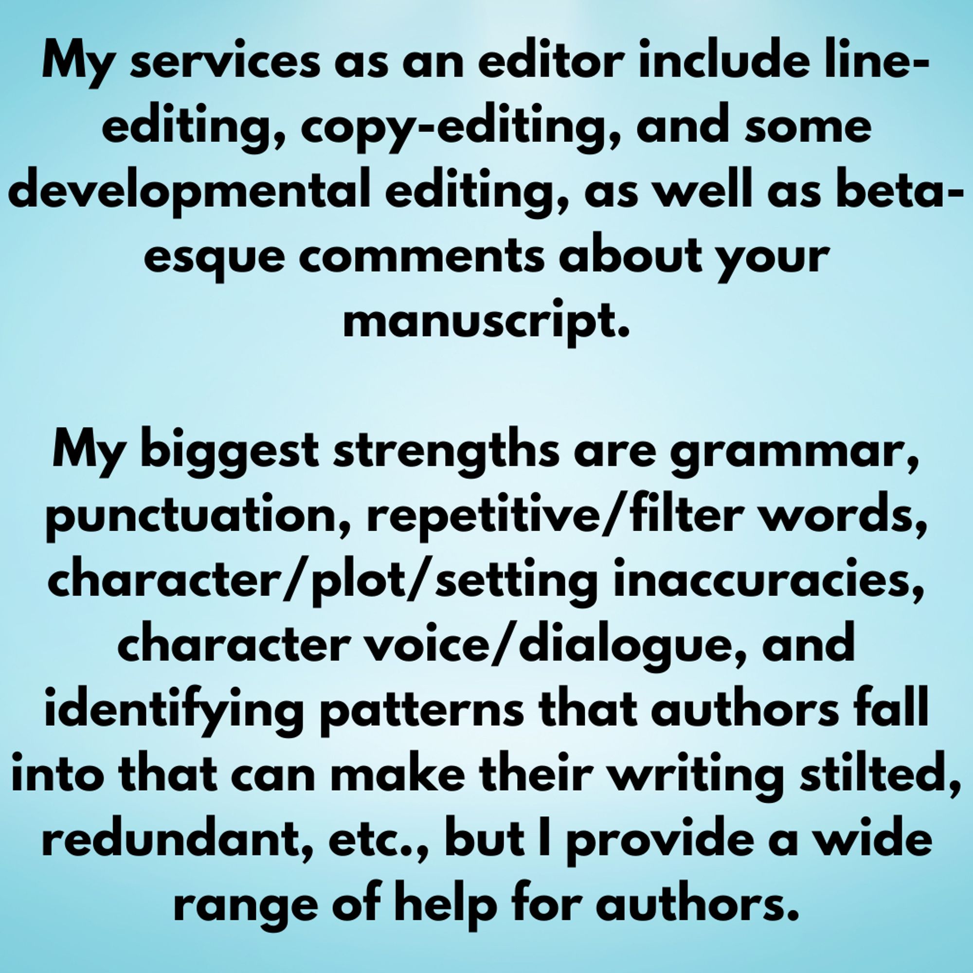 My services as an editor include line-editing, copy-editing, and some developmental editing, as well as beta-esque comments about your manuscript.

My biggest strengths are grammar, punctuation, repetitive/filter words, character/plot/setting inaccuracies, character voice/dialogue, and identifying patterns that authors fall into that can make their writing stilted, redundant, etc., but I provide a wide range of help for authors.