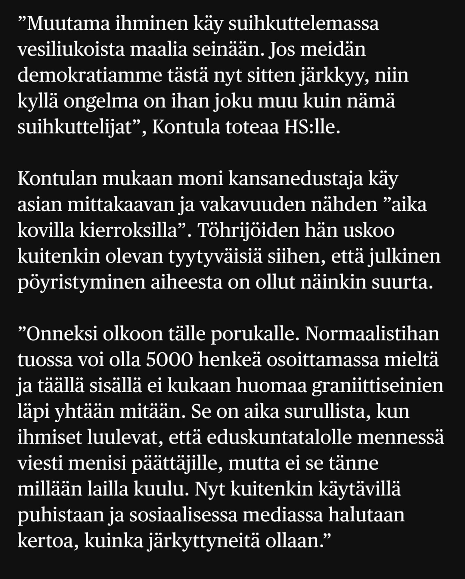 ”Muutama ihminen käy suihkuttelemassa vesiliukoista maalia seinään. Jos meidän demokratiamme tästä nyt sitten järkkyy, niin kyllä ongelma on ihan joku muu kuin nämä suihkuttelijat”, Kontula toteaa HS:lle.

Kontulan mukaan moni kansanedustaja käy asian mittakaavan ja vakavuuden nähden ”aika kovilla kierroksilla”. Töhrijöiden hän uskoo kuitenkin olevan tyytyväisiä siihen, että julkinen pöyristyminen aiheesta on ollut näinkin suurta.

”Onneksi olkoon tälle porukalle. Normaalistihan tuossa voi olla 5000 henkeä osoittamassa mieltä ja täällä sisällä ei kukaan huomaa graniittiseinien läpi yhtään mitään. Se on aika surullista, kun ihmiset luulevat, että eduskuntatalolle mennessä viesti menisi päättäjille, mutta ei se tänne millään lailla kuulu. Nyt kuitenkin käytävillä puhistaan ja sosiaalisessa mediassa halutaan kertoa, kuinka järkyttyneitä ollaan.”