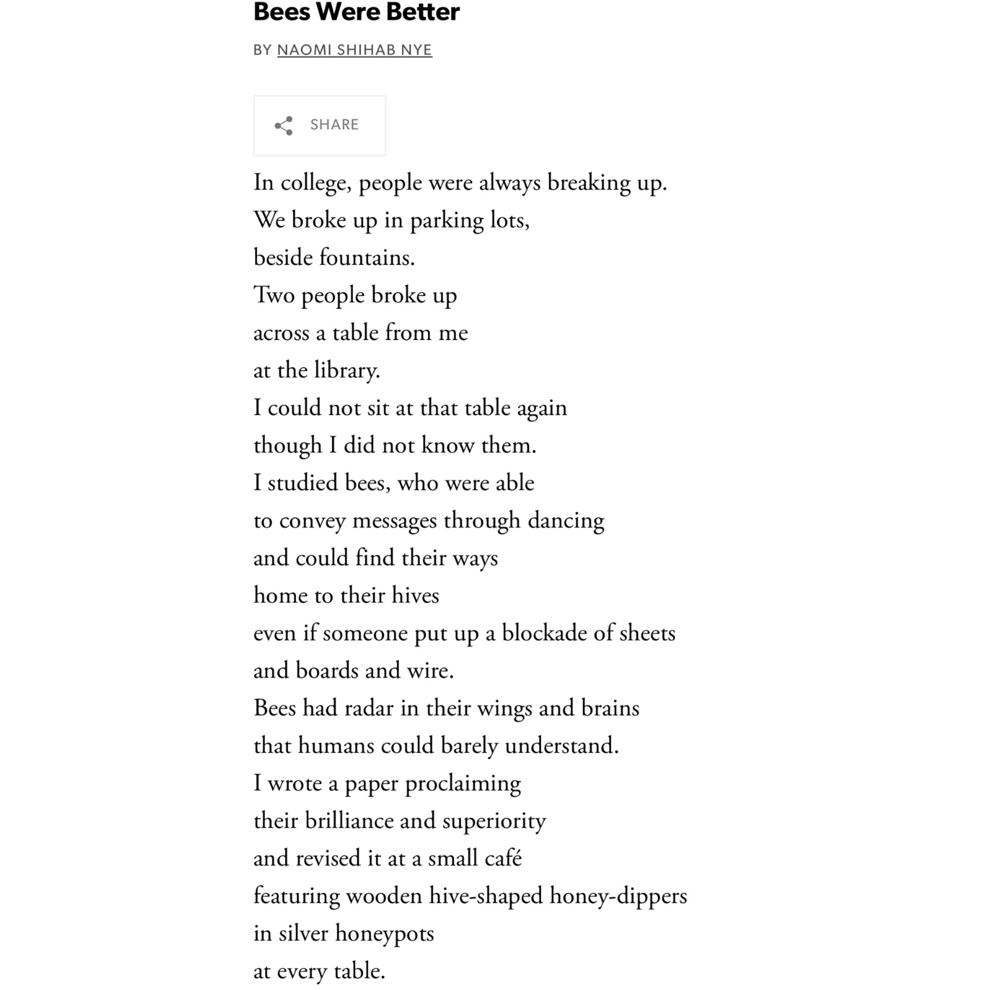 Bees Were Better

BY NAOMI SHIHAB NYE

In college, people were always breaking up.
We broke up in parking lots,
beside fountains.
Two people broke up
across a table from me
at the library.
I could not sit at that table again
though I did not know them.
I studied bees, who were able
to convey messages through dancing
and could find their ways
home to their hives
even if someone put up a blockade of sheets
and boards and wire.
Bees had radar in their wings and brains
that humans could barely understand.
I wrote a paper proclaiming
their brilliance and superiority
and revised it at a small café
featuring wooden hive-shaped honey-dippers
in silver honeypots
at every table.