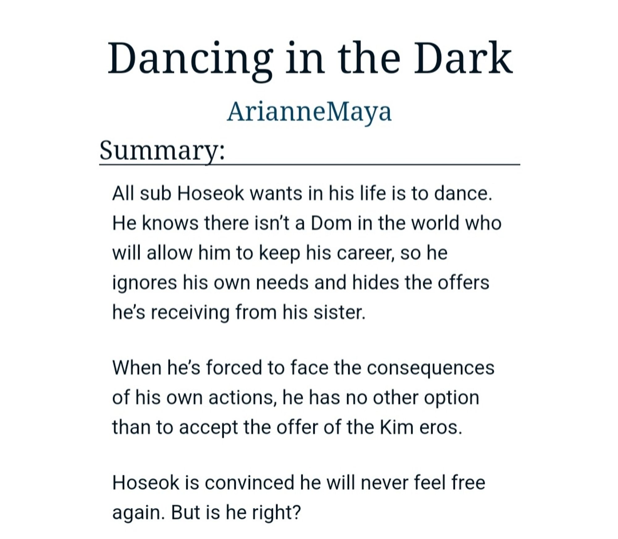 Summary:
All sub Hoseok wants in his life is to dance. He knows there isn’t a Dom in the world who will allow him to keep his career, so he ignores his own needs and hides the offers he’s receiving from his sister.

When he’s forced to face the consequences of his own actions, he has no other option than to accept the offer of the Kim eros.

Hoseok is convinced he will never feel free again. But is he right?