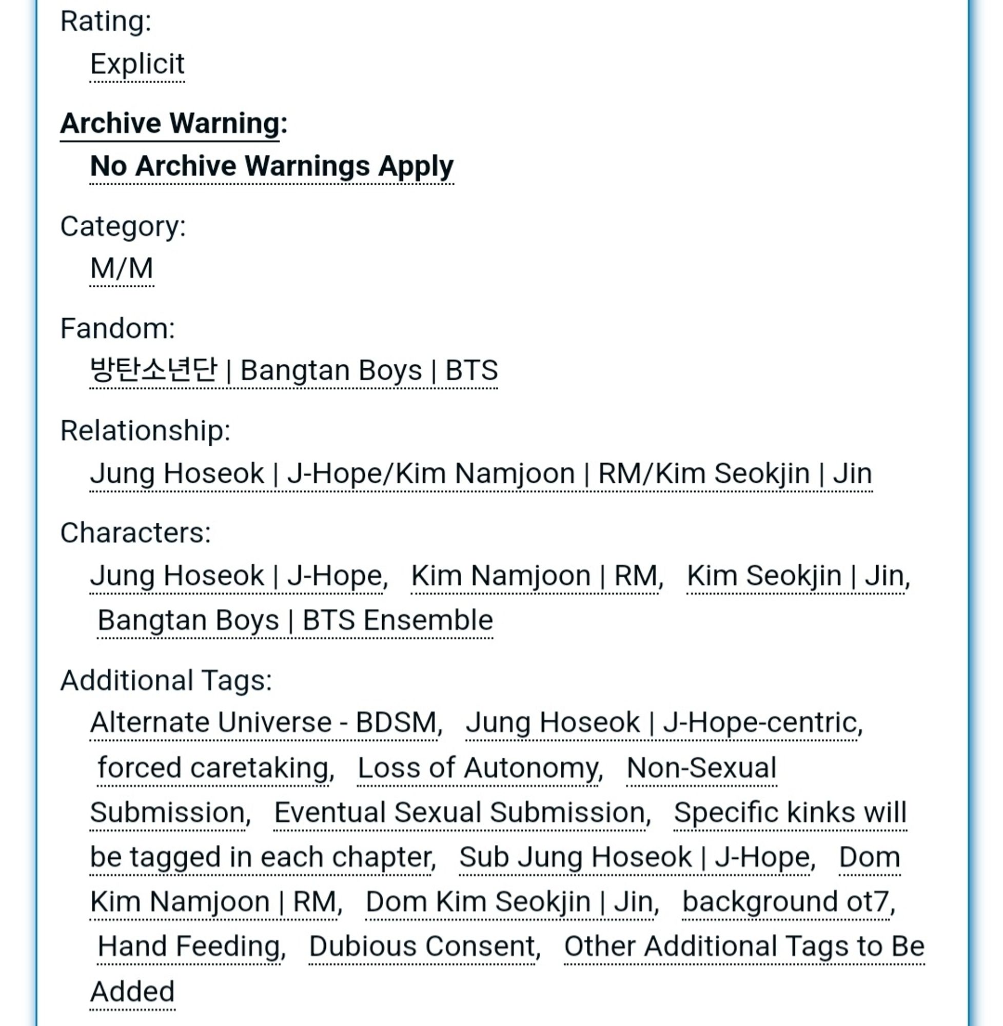 Rating:
Explicit
Archive Warning:
No Archive Warnings Apply
Category:
M/M
Fandom:
방탄소년단 | Bangtan Boys | BTS
Relationship:
Jung Hoseok | J-Hope/Kim Namjoon | RM/Kim Seokjin | Jin
Characters:
Jung Hoseok | J-Hope, Kim Namjoon | RM, Kim Seokjin | Jin, Bangtan Boys | BTS Ensemble
Additional Tags:
Alternate Universe - BDSM, Jung Hoseok | J-Hope-centric, forced caretaking, Loss of Autonomy, Non-Sexual Submission, Eventual Sexual Submission, Specific kinks will be tagged in each chapter, Sub Jung Hoseok | J-Hope, Dom Kim Namjoon | RM, Dom Kim Seokjin | Jin, background ot7, Hand Feeding, Dubious Consent, Other Additional Tags to Be Added