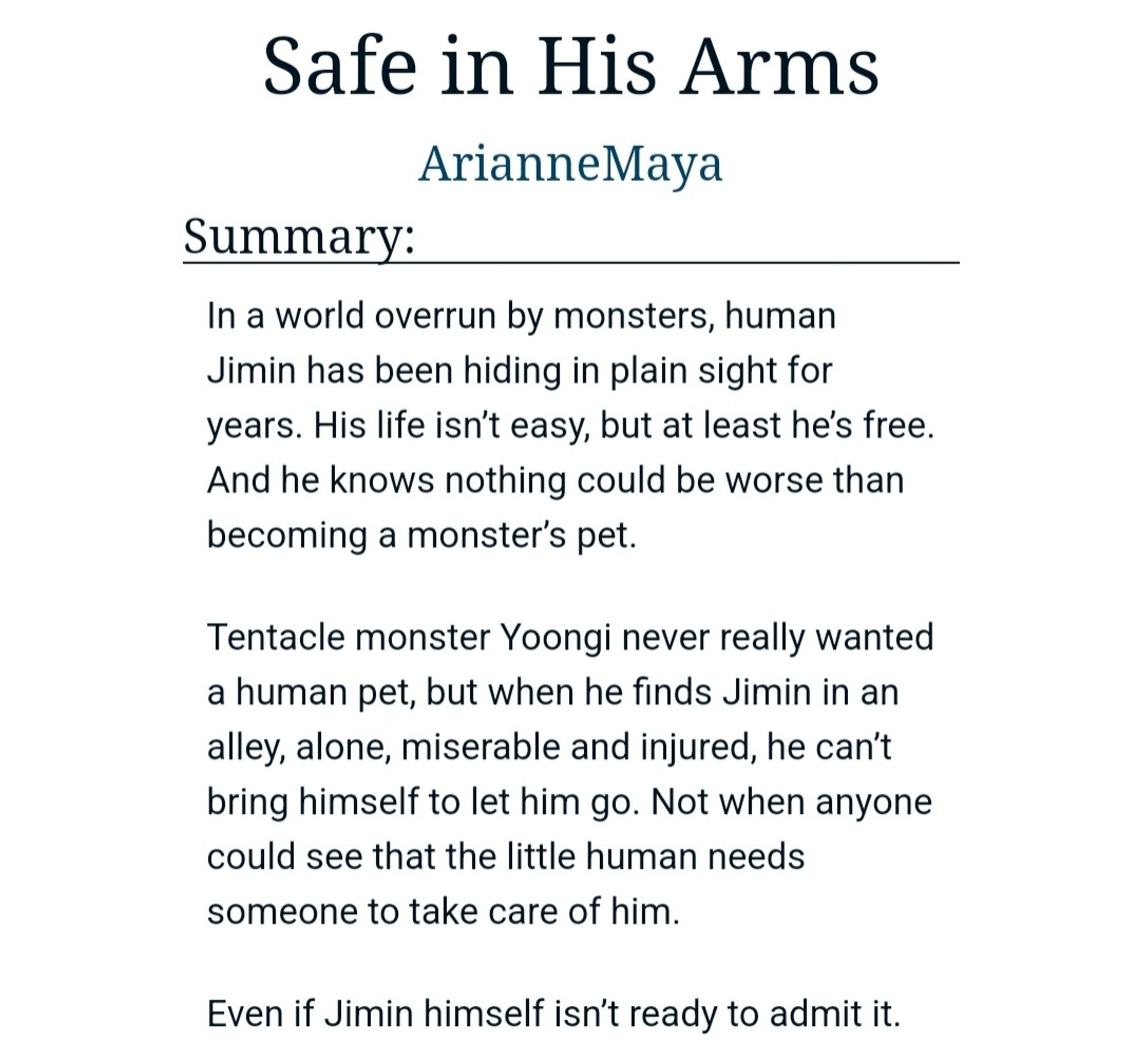 Summary:
In a world overrun by monsters, human Jimin has been hiding in plain sight for years. His life isn’t easy, but at least he’s free. And he knows nothing could be worse than becoming a monster’s pet.

Tentacle monster Yoongi never really wanted a human pet, but when he finds Jimin in an alley, alone, miserable and injured, he can’t bring himself to let him go. Not when anyone could see that the little human needs someone to take care of him.

Even if Jimin himself isn’t ready to admit it.