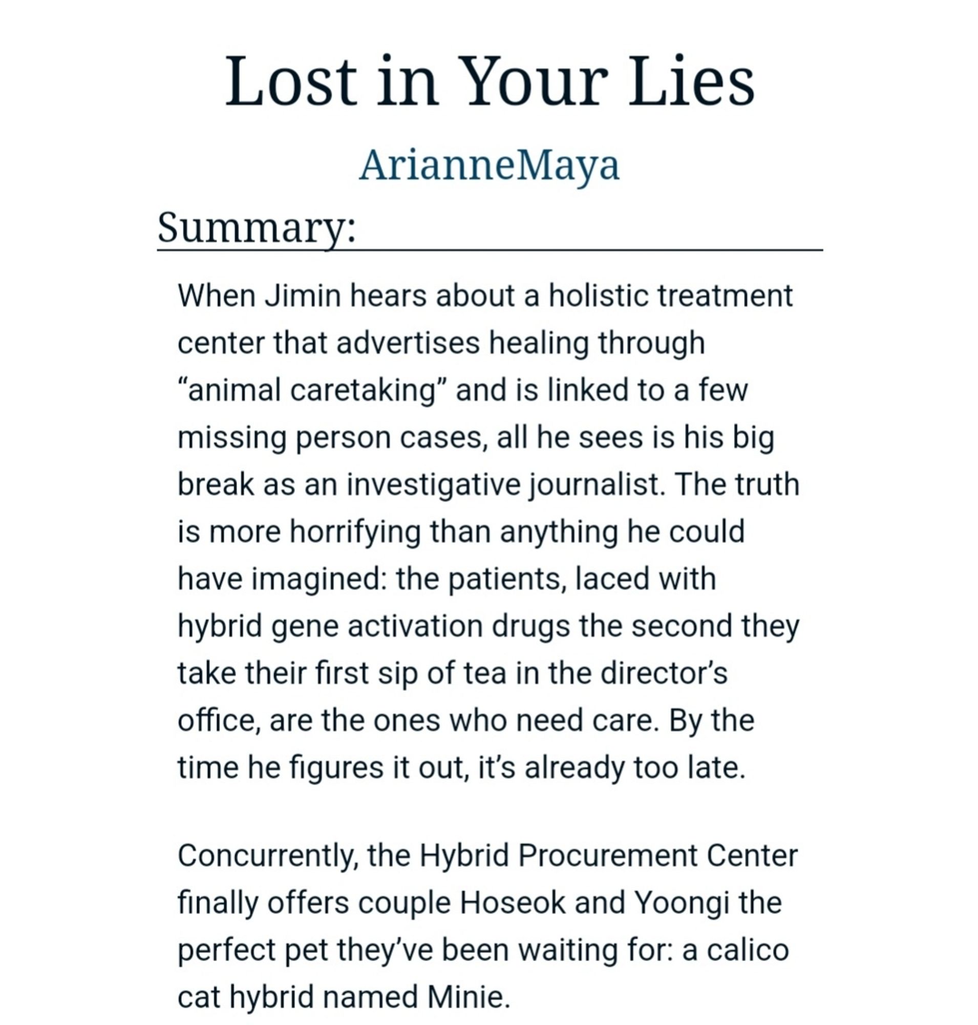 Summary:
When Jimin hears about a holistic treatment center that advertises healing through “animal caretaking” and is linked to a few missing person cases, all he sees is his big break as an investigative journalist. The truth is more horrifying than anything he could have imagined: the patients, laced with hybrid gene activation drugs the second they take their first sip of tea in the director’s office, are the ones who need care. By the time he figures it out, it’s already too late.

Concurrently, the Hybrid Procurement Center finally offers couple Hoseok and Yoongi the perfect pet they’ve been waiting for: a calico cat hybrid named Minie.