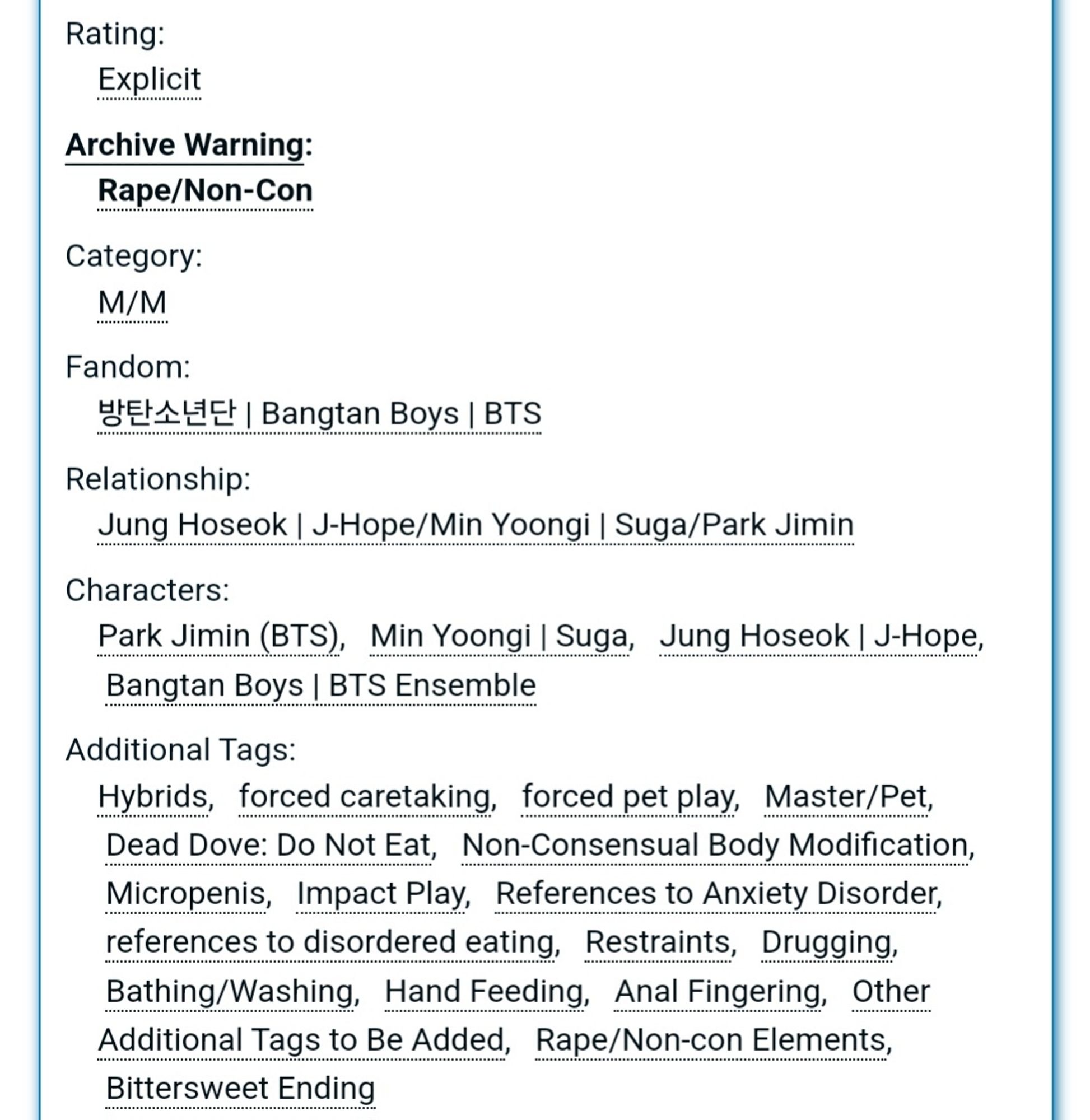 Rating:
Explicit
Archive Warning:
Rape/Non-Con
Category:
M/M
Fandom:
방탄소년단 | Bangtan Boys | BTS
Relationship:
Jung Hoseok | J-Hope/Min Yoongi | Suga/Park Jimin
Characters:
Park Jimin (BTS)Min Yoongi | SugaJung Hoseok | J-HopeBangtan Boys | BTS Ensemble
Additional Tags:
Hybrids, forced caretaking, forced pet play, Master/Pet, Dead Dove: Do Not Eat, Non-Consensual Body Modification, Micropenis, Impact Play, References to Anxiety Disorder, references to disordered eating, Restraints, Drugging, Bathing/Washing, Hand Feeding, Anal Fingering, Other Additional Tags to Be Added, Rape/Non-con Elements, Bittersweet Ending