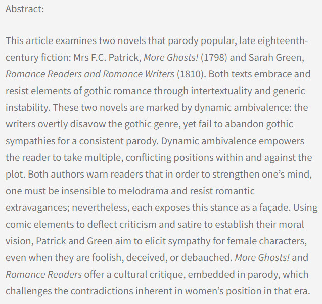 Abstract: This article examines two novels that parody popular, late eighteenth-century fiction: Mrs F.C. Patrick, More Ghosts! (1798) and Sarah Green, Romance Readers and Romance Writers (1810). Both texts embrace and resist elements of gothic romance through intertextuality and generic instability. These two novels are marked by dynamic ambivalence: the writers overtly disavow the gothic genre, yet fail to abandon gothic sympathies for a consistent parody. Dynamic ambivalence empowers the reader to take multiple, conflicting positions within and against the plot. Both authors warn readers that in order to strengthen one’s mind, one must be insensible to melodrama and resist romantic extravagances; nevertheless, each exposes this stance as a façade. Using comic elements to deflect criticism and satire to establish their moral vision, Patrick and Green aim to elicit sympathy for female characters, even when they are foolish, deceived, or debauched ...