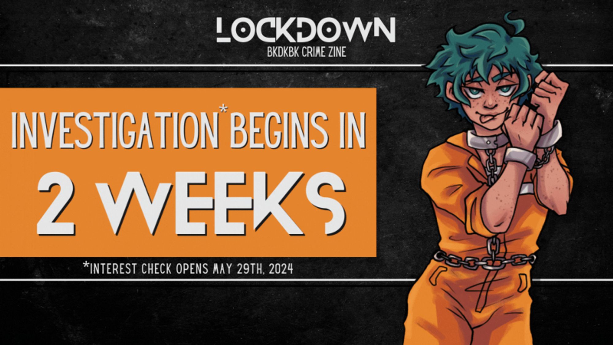 Lockdown, BkDkBk Crime zine. Investigation* Begins in 2 weeks. *Interest check opens may 29th, 2024.