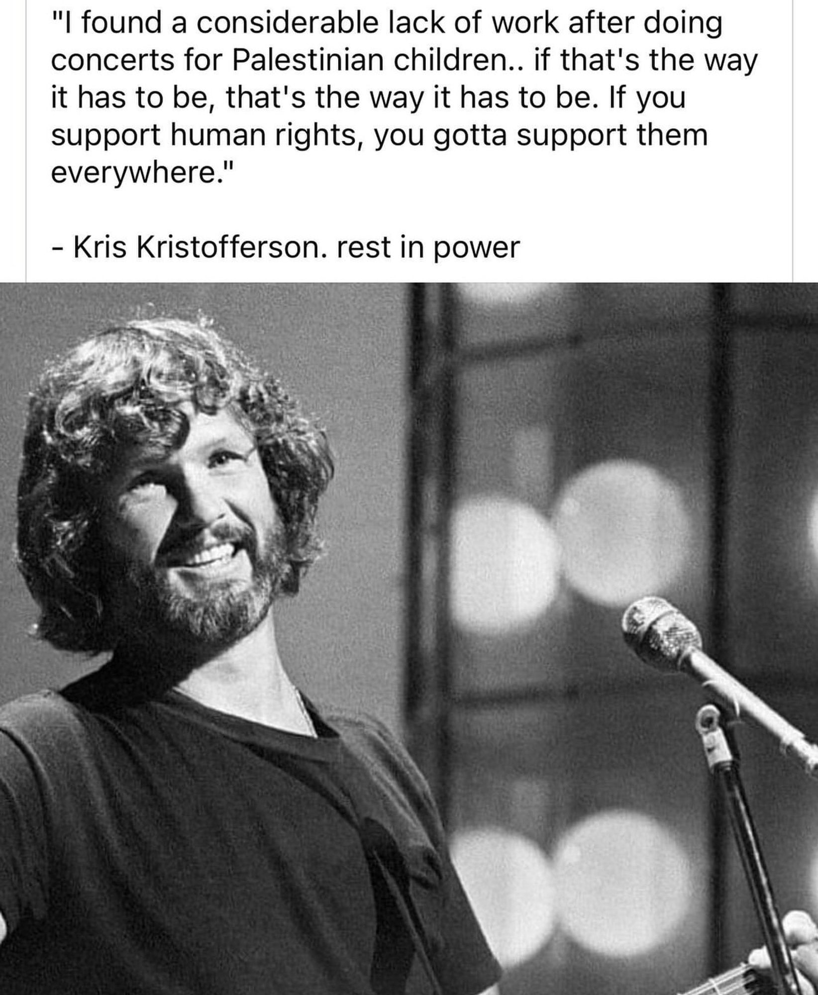 "I found a considerable lack of work after doing concerts for Palestinian children.. if that's the way it has to be, that's the way it has to be. If you support human rights, you gotta support them everywhere."
- Kris Kristofferson. - rest in power