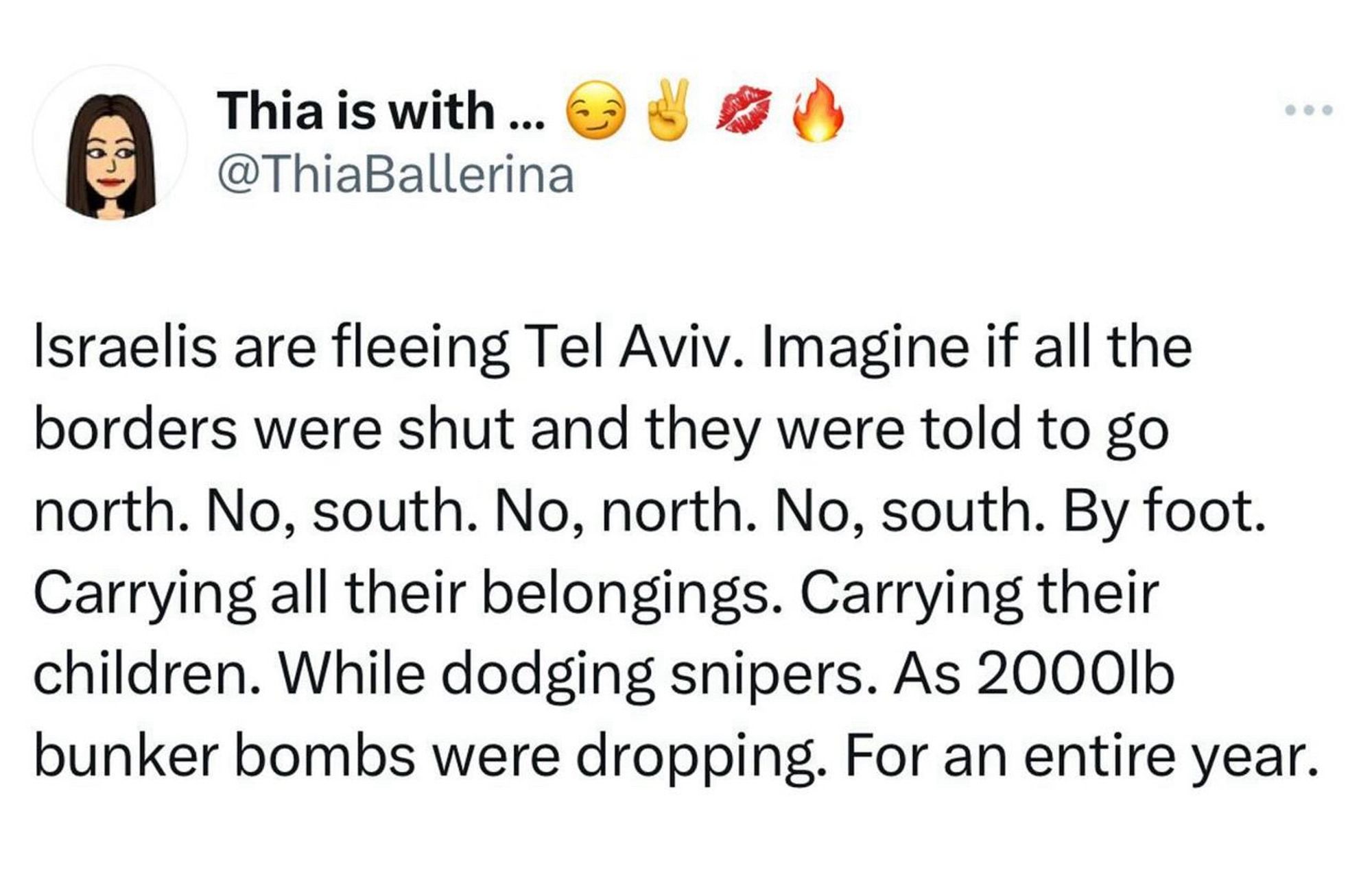 Thia is with ...
@ThiaBallerina
Israelis are fleeing Tel Aviv. Imagine if all the borders were shut and they were told to go north. No, south. No, north. No, south. By foot.
Carrying all their belongings. Carrying their children. While dodging snipers. As 2000lb bunker bombs were dropping. For an entire year.