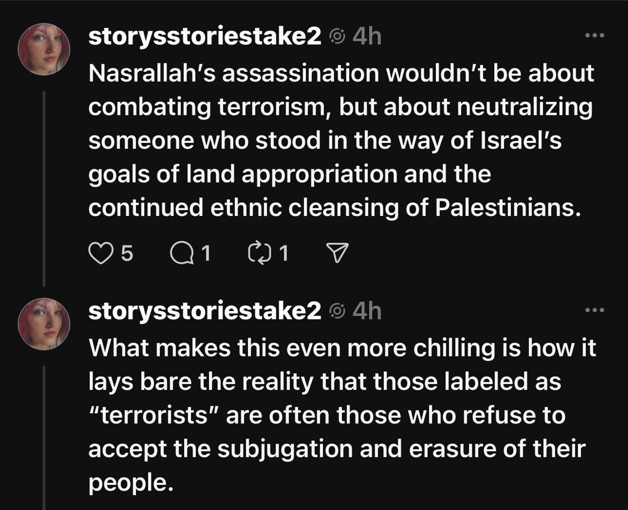 storysstoriestake2 © 4h
Nasrallah's assassination wouldn't be about combating terrorism, but about neutralizing someone who stood in the way of Israel's goals of land appropriation and the continued ethnic cleansing of Palestinians.
storysstoriestake2 @ 4h
What makes this even more chilling is how it lays bare the reality that those labeled as
"terrorists" are often those who refuse to accept the subjugation and erasure