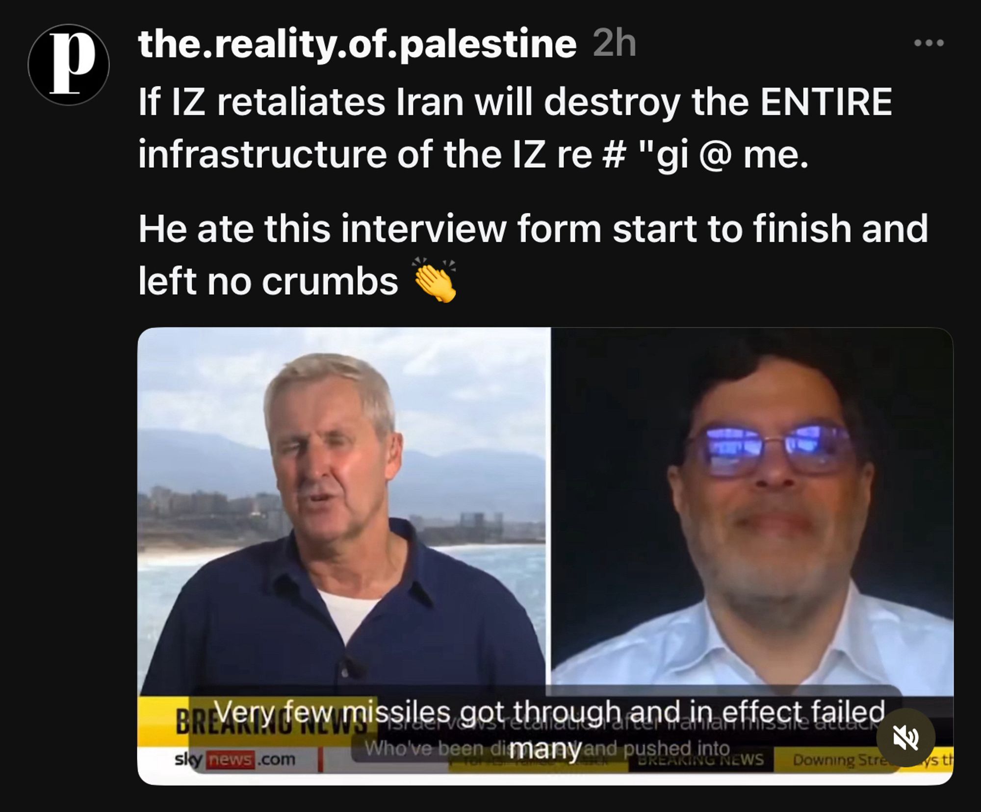 the.reality.of.palestine 2h
If IZ retaliates Iran will destroy the ENTIRE infrastructure of the IZ re # "gi @ me.
He ate this interview form start to finish and left no crumbs

“Very few missiles got through.” 

90% got through.