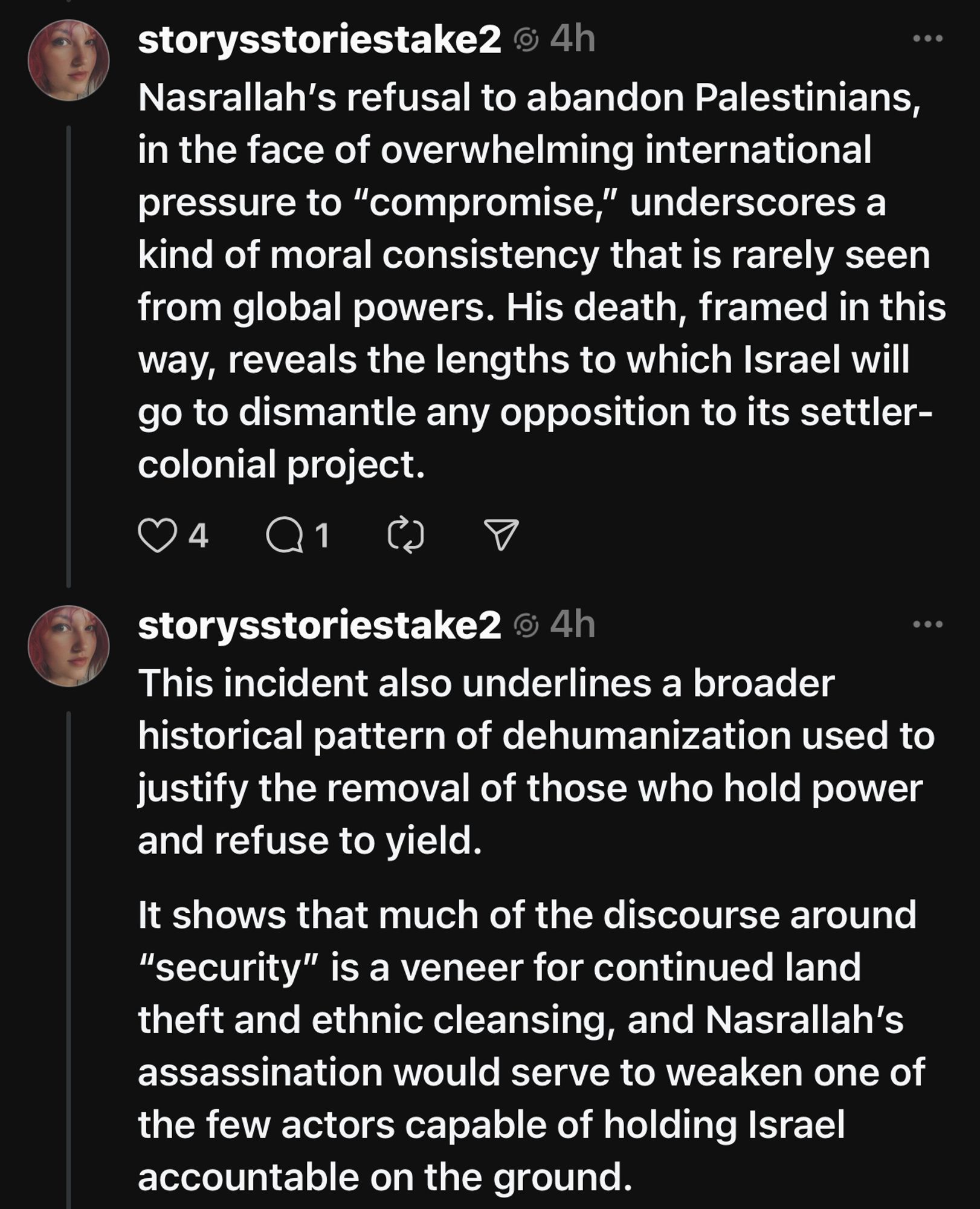 storysstoriestake2 @ 4h
Nasrallah's refusal to abandon Palestinians, in the face of overwhelming international pressure to "compromise," underscores a kind of moral consistency that is rarely seen from global powers. His death, framed in this way, reveals the lengths to which Israel will go to dismantle any opposition to its settler-colonial project.
94
storysstoriestake2 © 4h
This incident also underlines a broader historical pattern of dehumanization used to justify the removal of those who hold power and refuse to yield.
It shows that much of the discourse around
"security" is a veneer for continued land theft and ethnic cleansing, and Nasrallah's assassination would serve to weaken one of the few actors capable of holding Israel accountable on the ground.