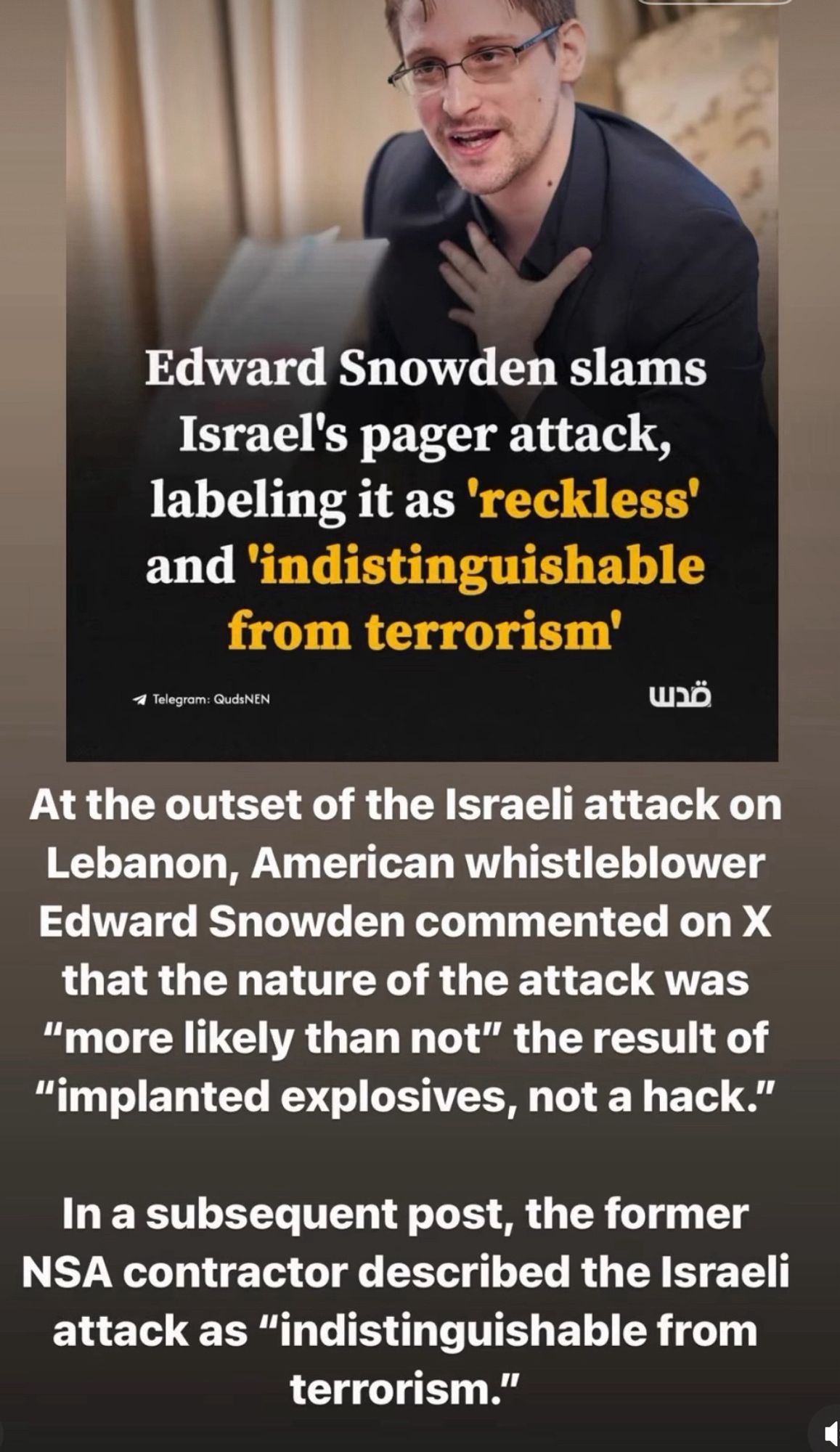 Edward Snowden slams
Israel's pager attack, labeling it as 'reckless' and 'indistinguishable from terrorism'
1 Telegram: QudsNEN
At the outset of the Israeli attack on Lebanon, American whistleblower Edward Snowden commented on X that the nature of the attack was
"more likely than not" the result of
"implanted explosives, not a hack."
In a subsequent post, the former NSA contractor described the Israeli attack as "indistinguishable from terrorism."