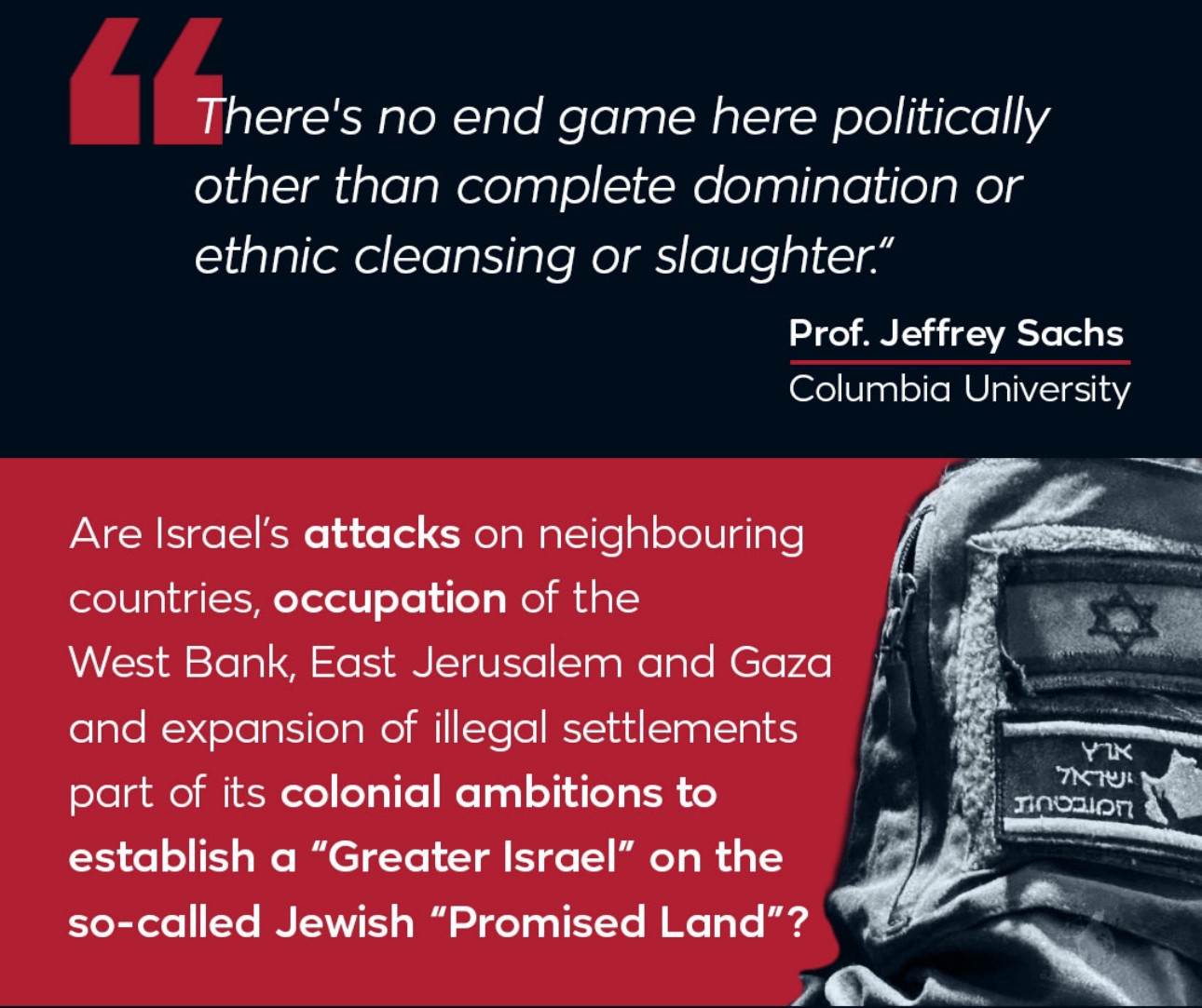 There's no end game here polically
other than complete domination or ethnic cleansing or slaughter."
Prof. Jeffrey Sachs
Columbia University
Are Israel's attacks on neighbouring countries, occupation of the
West Bank, East Jerusalem and Gaza and expansion of illegal settlements part of its colonial ambitions to establish a "Greater Israel" on the so-called Jewish "Promised Land"?