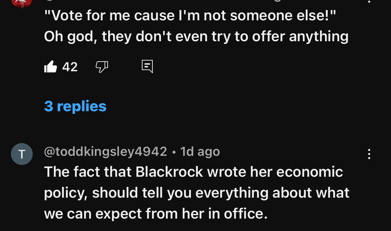 T
"Vote for me cause I'm not someone else!" Oh god, they don't even try to offer anything
- 42-
回
3 replies
@toddkingsley4942 • 1d ago
The fact that Blackrock wrote her economic policy, should tell you everything about what we can expect from her in office.