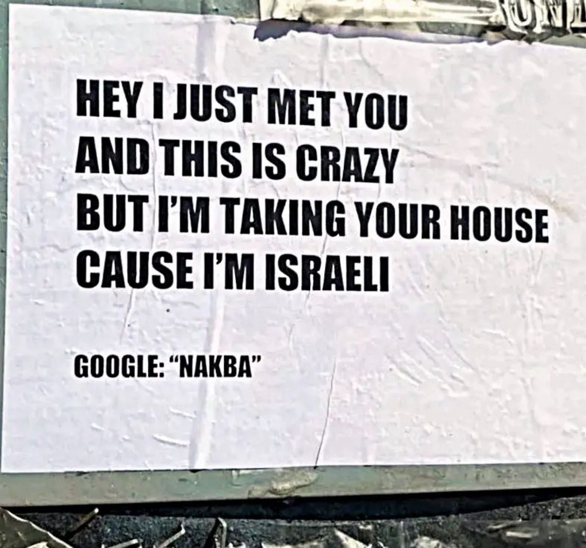 HEY I JUST MET YOU AND THIS IS CRAZY
BUT I'M TAKING YOUR HOUSE CAUSE I'M ISRAELI
GOOGLE: "NAKBA"