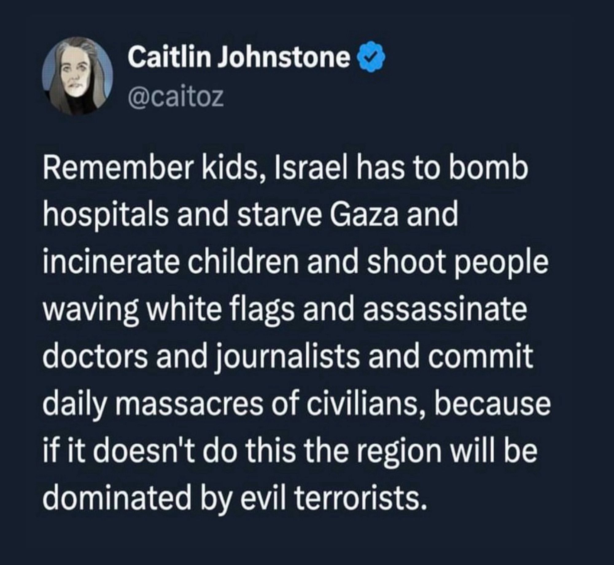 Caitlin Johnstone & @caitoz
Remember kids, Israel has to bomb hospitals and starve Gaza and incinerate children and shoot people waving white flags and assassinate doctors and journalists and commit daily massacres of civilians, because if it doesn't do this the region will be dominated by evil terrorists.