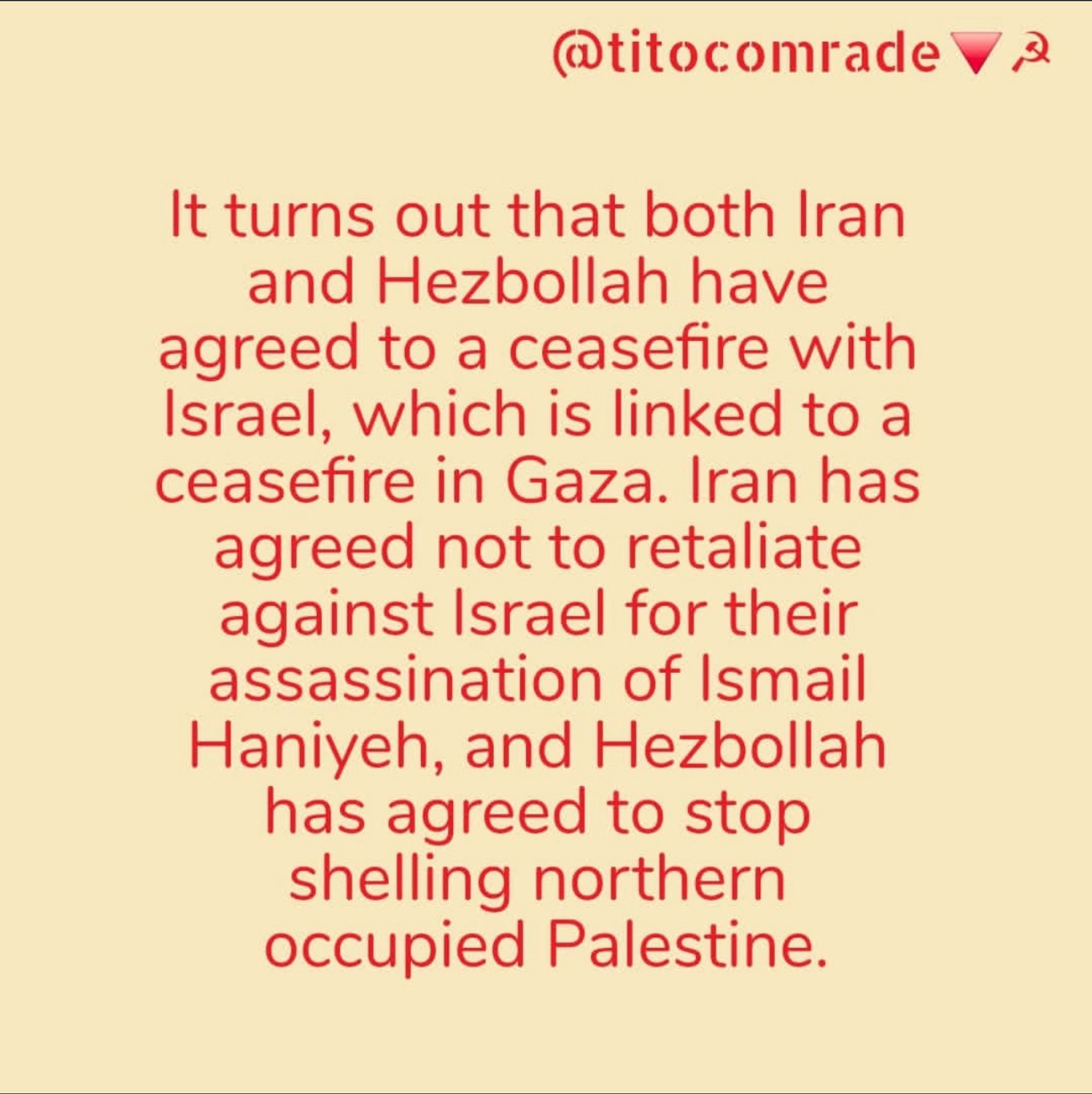 @titocomrade Va
It turns out that both Iran and Hezbollah have agreed to a ceasefire with Israel, which is linked to a ceasefire in Gaza. Iran has agreed not to retaliate against Israel for their assassination of Ismail Haniyeh, and Hezbollah has agreed to stop shelling northern occupied Palestine.