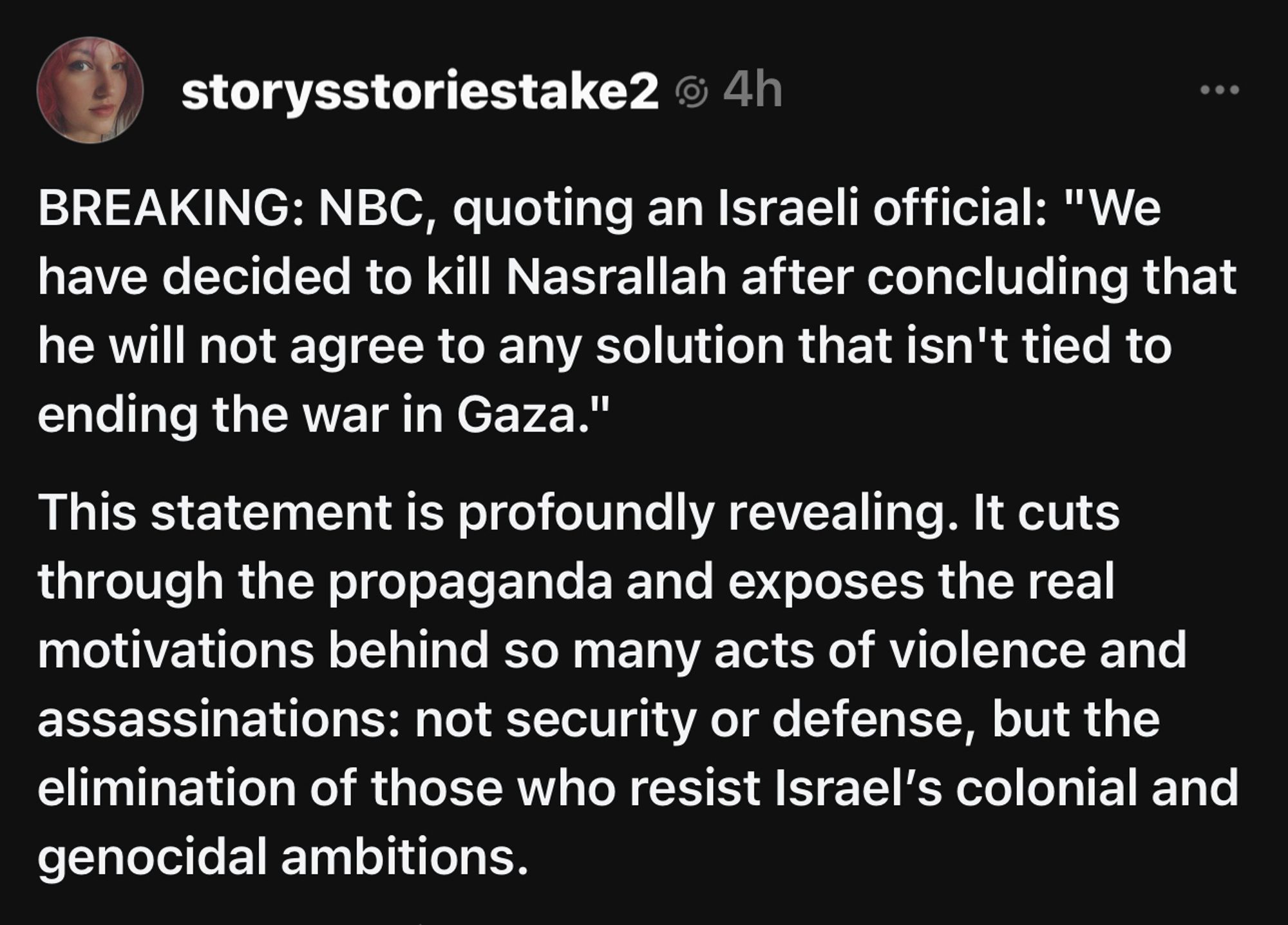 storysstoriestake2 @ 4h
BREAKING: NBC, quoting an Israeli official: "We have decided to kill Nasrallah after concluding that he will not agree to any solution that isn't tied to ending the war in Gaza."
This statement is profoundly revealing. It cuts through the propaganda and exposes the real motivations behind so many acts of violence and assassinations: not security or defense, but the elimination of those who resist Israel's colonial and genocidal ambitions.