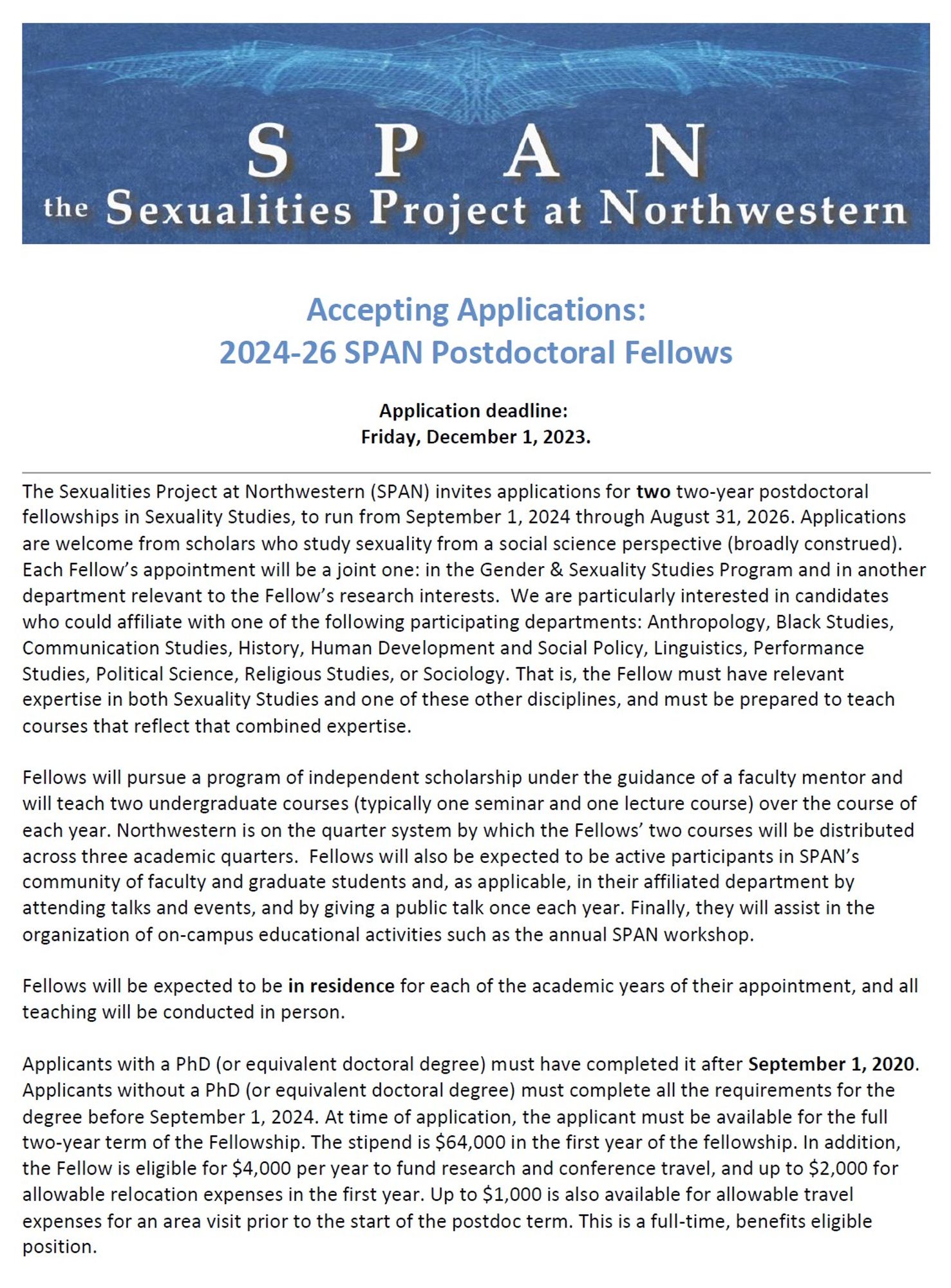 The Sexualities Project at Northwestern (SPAN) invites applications for two two-year postdoctoral fellowships in Sexuality Studies, to run from September 1, 2024 through August 31, 2026. Applications are welcome from scholars who study sexuality from a social science perspective (broadly construed). Each Fellow’s appointment will be a joint one: in the Gender & Sexuality Studies Program and in another department relevant to the Fellow’s research interests.  We are particularly interested in candidates who could affiliate with one of the following participating departments: Anthropology, Black Studies, Communication Studies, History, Human Development and Social Policy, Linguistics, Performance Studies, Political Science, Religious Studies, or Sociology. That is, the Fellow must have relevant expertise in both Sexuality Studies and one of these other disciplines, and must be prepared to teach courses that reflect that combined expertise.