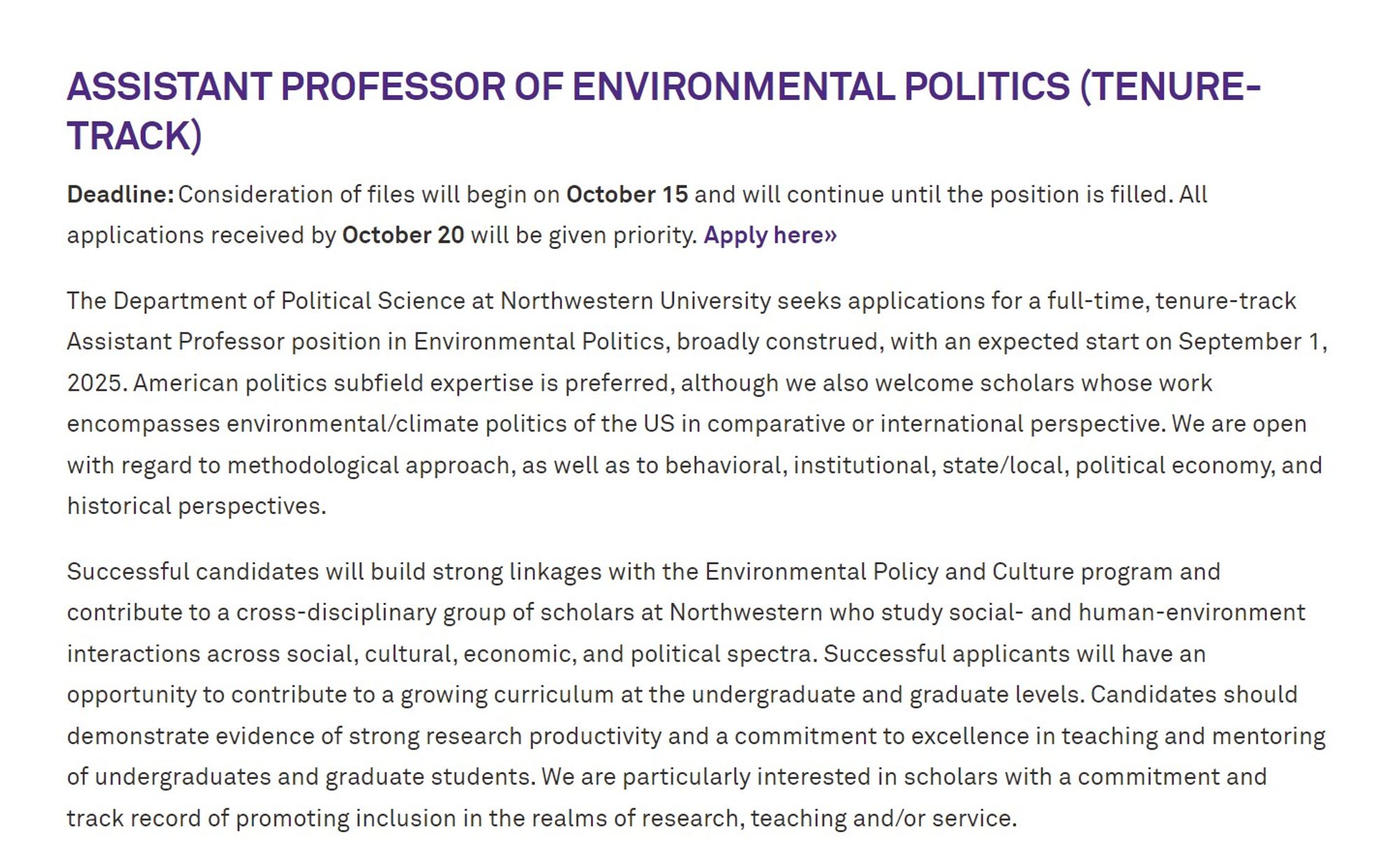 The Department of Political Science at Northwestern University seeks applications for a full-time, tenure-track Assistant Professor position in Environmental Politics, broadly construed, with an expected start on September 1, 2025. American politics subfield expertise is preferred, although we also welcome scholars whose work encompasses environmental/climate politics of the US in comparative or international perspective. We are open with regard to methodological approach, as well as to behavioral, institutional, state/local, political economy, and historical perspectives.

Successful candidates will build strong linkages with the Environmental Policy and Culture program and contribute to a cross-disciplinary group of scholars at Northwestern who study social- and human-environment interactions across social, cultural, economic, and political spectra. Successful applicants will have an opportunity to contribute to a growing curriculum at the undergraduate and graduate levels. Candidates should demonstrate evidence of strong research productivity and a commitment to excellence in teaching and mentoring of undergraduates and graduate students. We are particularly interested in scholars with a commitment and track record of promoting inclusion in the realms of research, teaching and/or service.