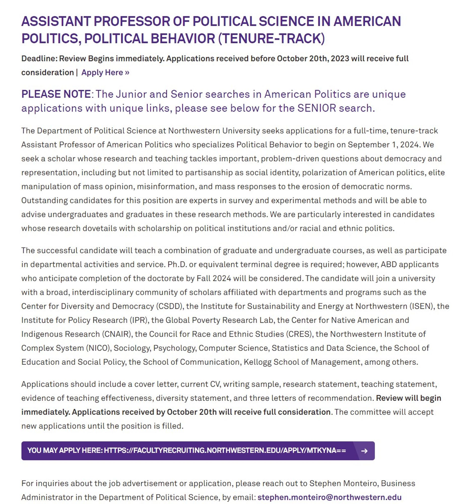 The Department of Political Science at Northwestern University seeks applications for a full-time, tenure-track Assistant Professor of American Politics who specializes in Political Behavior to begin on September 1, 2024. We seek a scholar whose research and teaching tackles important, problem-driven questions about democracy and representation, including but not limited to partisanship as social identity, polarization of American politics, elite manipulation of mass opinion, misinformation, and mass responses to the erosion of democratic norms. Outstanding candidates for this position are experts in survey and experimental methods and will be able to advise undergraduates and graduates in these research methods. We are particularly interested in candidates whose research dovetails with scholarship on political institutions and/or racial and ethnic politics.