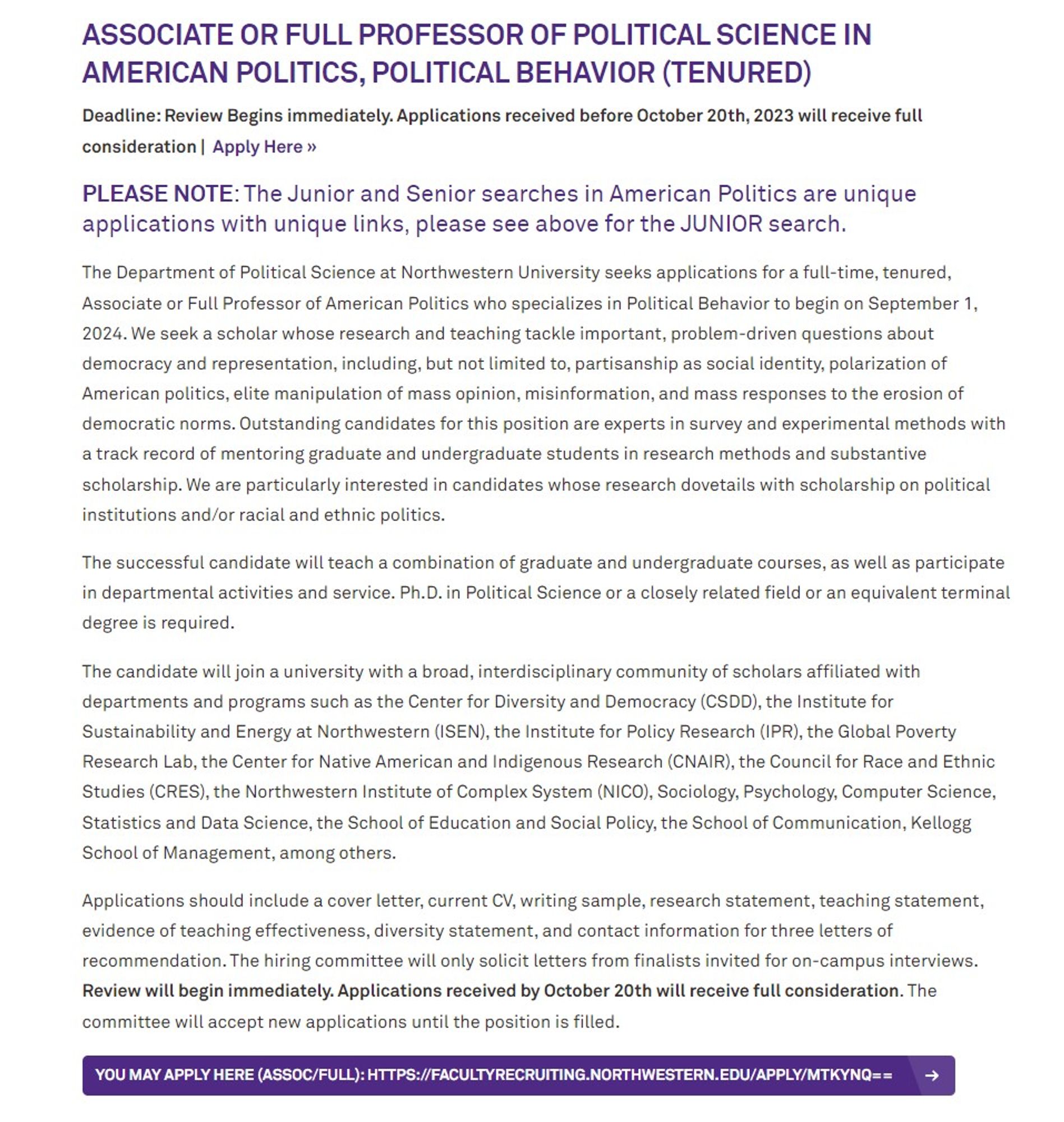 The Department of Political Science at Northwestern University seeks applications for a full-time, tenured, Associate or Full Professor of American Politics who specializes in Political Behavior to begin on September 1, 2024. We seek a scholar whose research and teaching tackle important, problem-driven questions about democracy and representation, including, but not limited to, partisanship as social identity, polarization of American politics, elite manipulation of mass opinion, misinformation, and mass responses to the erosion of democratic norms. Outstanding candidates for this position are experts in survey and experimental methods with a track record of mentoring graduate and undergraduate students in research methods and substantive scholarship. We are particularly interested in candidates whose research dovetails with scholarship on political institutions and/or racial and ethnic politics.