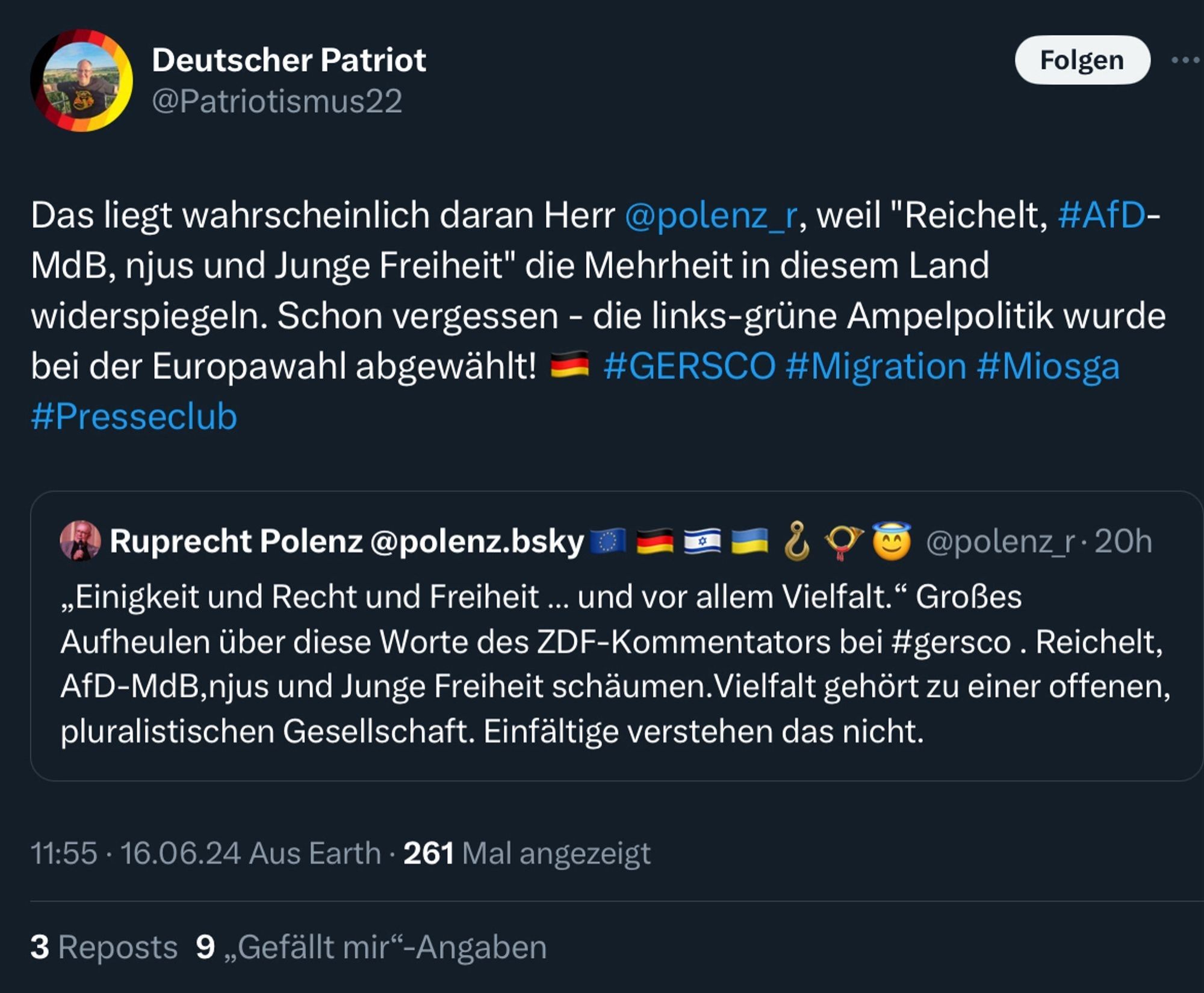 Deutscher Patriot @Patriotismus22
Das liegt wahrscheinlich daran Herr @polenz_r, weil "Reichelt, #AfD- MdB, njus und Junge Freiheit" die Mehrheit in diesem Land widerspiegeln. Schon vergessen - die links-grüne Ampelpolitik wurde bei der Europawahl abgewählt! #GERSCO #Migration #Miosga
#Presseclub 

Antwort:
Ruprecht Polenz @polenz. bsky
11:55 -16.0 6.24
"Einigkeit und Recht und Freiheit ... und vor allem Vielfalt." Großes Aufheulen über diese Worte des ZDF-Kommentators bei #gersco. Reichelt, AfD-MdB, njus und Junge Freiheit schäumen.Vielfalt gehört zu einer offenen, pluralistischen Gesellschaft. Einfältige verstehen das nicht.
3 Reposts 9,Gefällt mir-Angaben