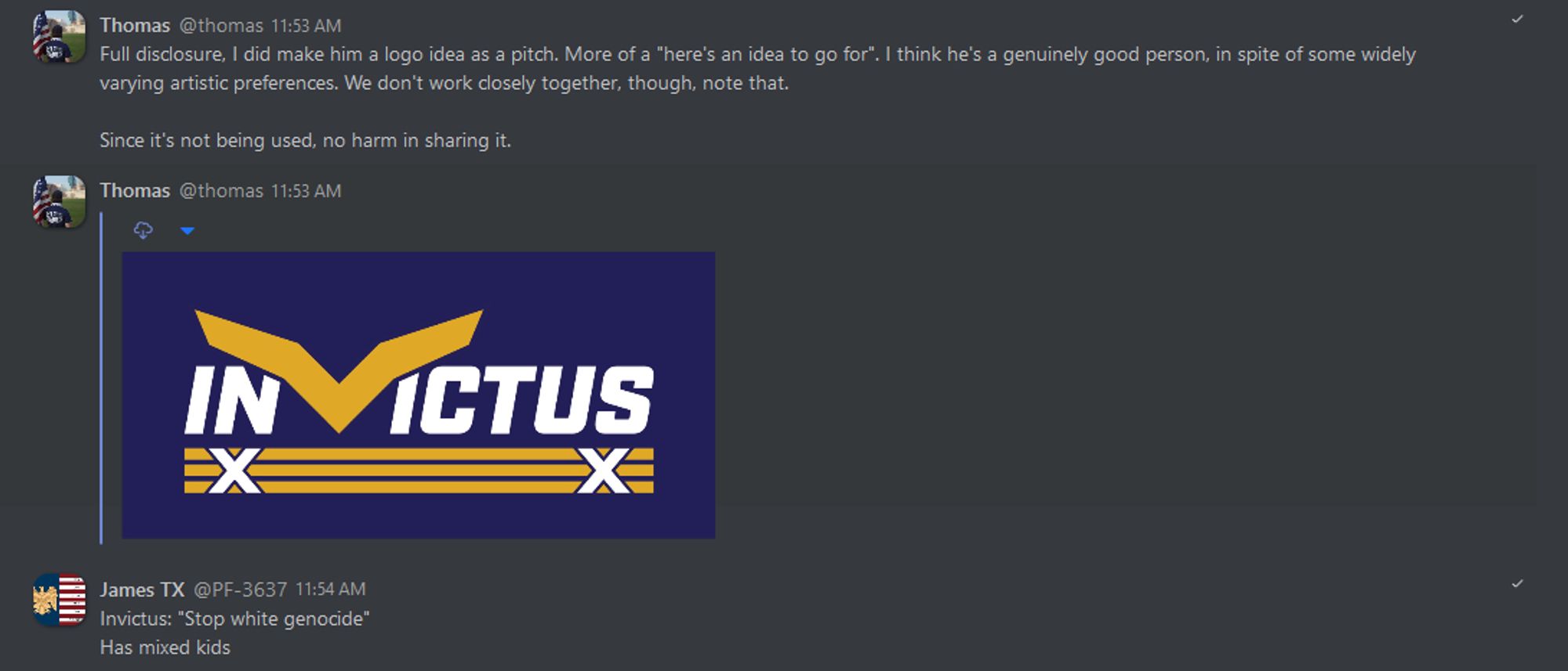 A screen-capture of Torch Network's Patriot Front leaks, dated August 25th 2019, wherein P.F. founder Thomas Rousseau shows off an unbelievably shitty logo pitch he personally made for Augustus Invictus, with an immediate reply made by P.F. member Brenner Cole a/k/a "James TX." Timestamps and serial numbers have been removed.

Thomas Rousseau: "Full disclosure, I did make him a logo idea as a pitch. More of a 'here's an idea to go for.' I think he's a genuinely good person, in spite of some widely varying artistic preferences. We don't work closely together, though, note that.

"Since it's not being used, no harm in sharing it." Rousseau then posts the logo mock-up.

Cole's reply: "Invictus: 'Stop white genocide'

"Has mixed kids."