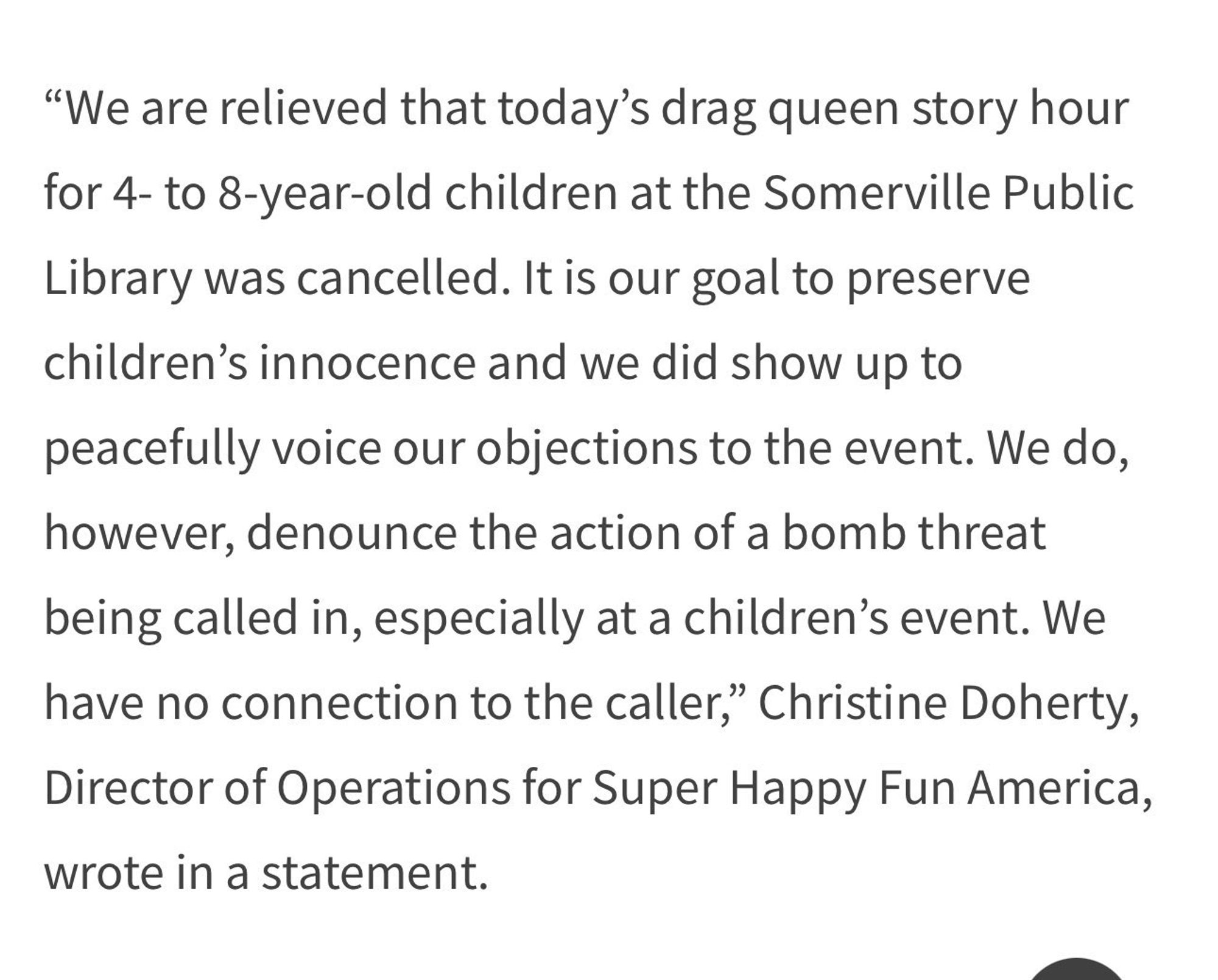 A screenshot from WCVB's news story on the bomb threat to the Somerville Public Library. It reads: "'We are relieved that today’s drag queen story hour for 4- to 8-year-old children at the Somerville Public Library was cancelled. It is our goal to preserve children’s innocence and we did show up to peacefully voice our objections to the event. We do, however, denounce the action of a bomb threat being called in, especially at a children’s event. We have no connection to the caller,' Christine Doherty, Director of Operations for Super Happy Fun America, wrote in a statement."