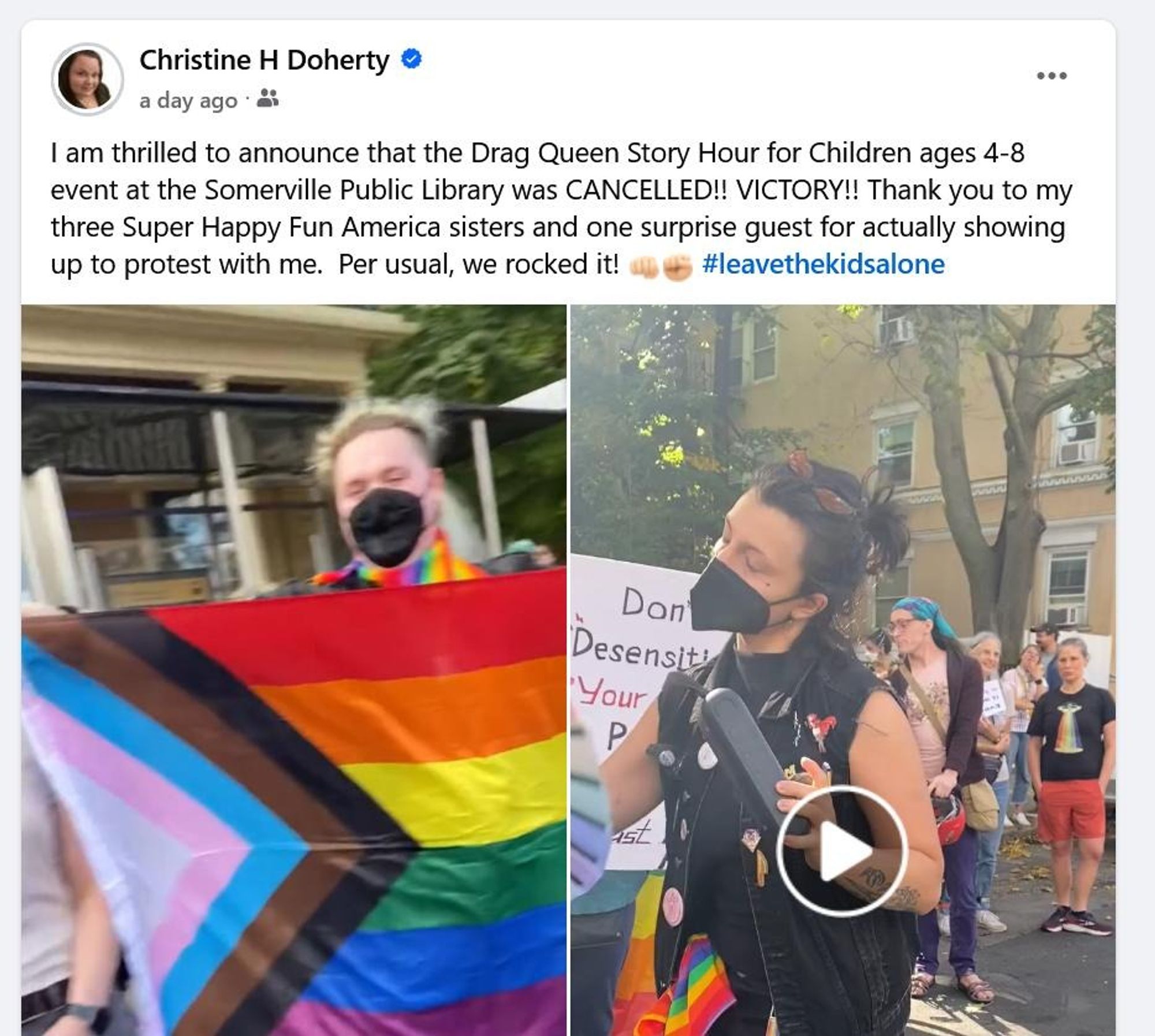 A screenshot from a post on Facebook from Christine H. Doherty. Her statement is as follows: "I am thrilled to announce that the Drag Queen Story Hour for Children ages 4-8 event at the Somerville Public Library was CANCELLED!! VICTORY!! Thank you to me three Super Happy Fun America sisters and one surprise guest for actually showing up to protest with me. Per usual, we rocked it! [punching fist emoji] [raised fist emoji] [hashtag "leave the kids alone"]" It includes images of counter-protesters bearing pride flags and clad in rainbows. She has since deleted this post.