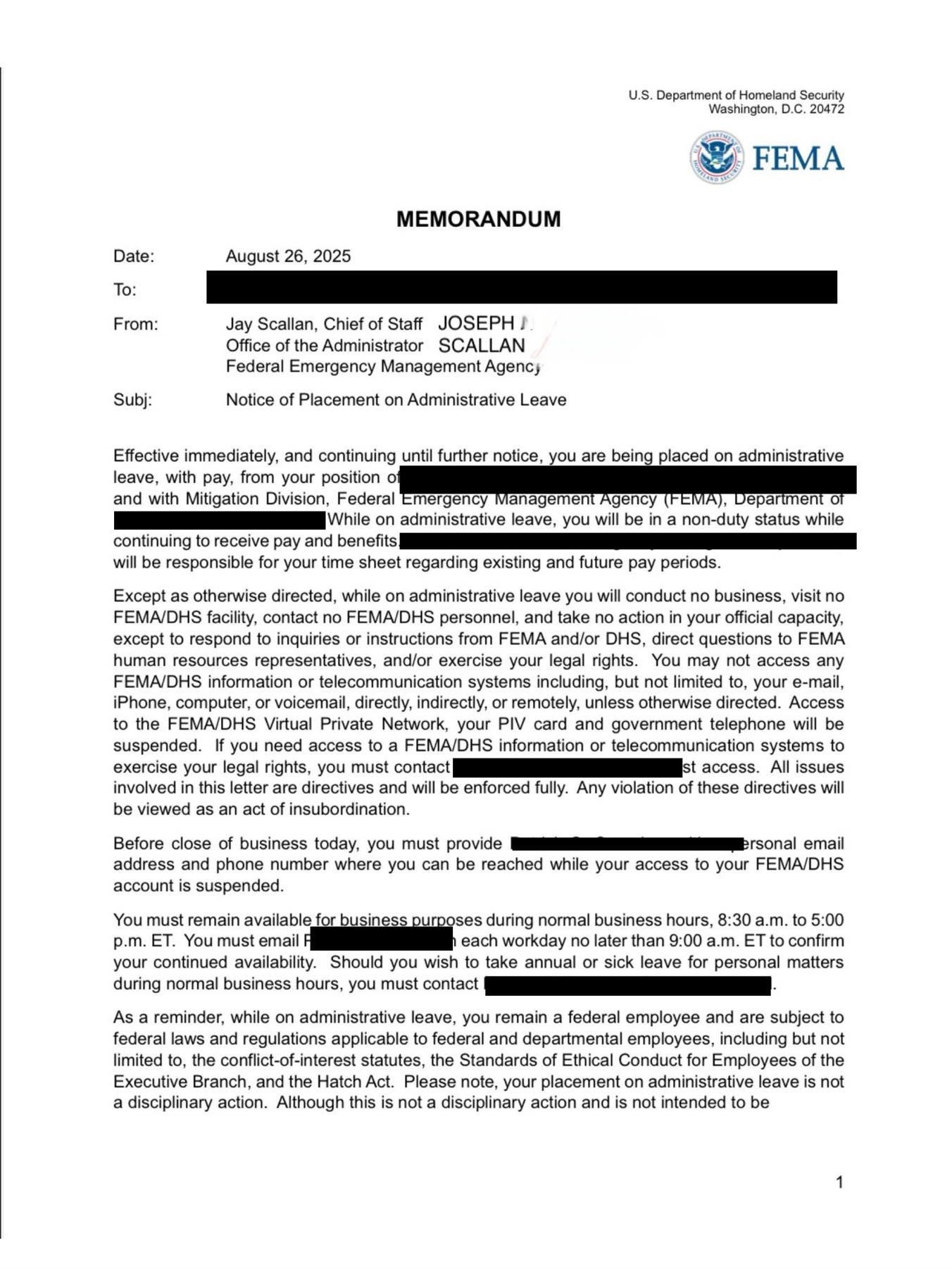 FEMA Memo Text
​MEMORANDUM
​Date: August 26, 2025
​To: All FEMA Employees in the affected regions and all members of the FEMA National Emergency Management Agency.
​From: Jay Bradley, Chief of Staff, FEMA. Joseph A. ... [rest of name is cut off] ..., Director, National Emergency Management Agency.
​Subj: Employee administrative leave and a further notice.
​Effective immediately, and continuing until further notice, you are being placed on administrative leave with pay and all benefits, including retirement, health and life insurance.
​You will be responsible for your time sheet regarding working and future pay periods.
​You may use your government issued cellular phone and tablet for personal use, but you will not have access to FEMAEMS facility, connect to FEMAEMS personnel, and like [sic] editor or your official capacity. Failure to comply will result in disciplinary action up to and including removal from federal service. You will continue to have access to your personal email, but you will not have access to FEMAEMS information or telecommunication systems including, but not limited to, your e-mail. You will have access to your voicemail, but do not retrieve or listen to any messages. You will have access to FEMAEMS facility, connect to FEMAEMS personnel, and like [sic] editor or your official capacity. Failure to comply will result in disciplinary action up to and including removal from federal service. If you need access to a FEMAEMS information or telecommunication systems to perform your duties, you must receive a written directive from your supervisor. You must contact your supervisor via telephone or e-mail only. Any violation of these rules will be viewed as an act of insubordination.
​You must provide a current home address, a current home phone number, a personal email address and phone number where you can be reached while you access to your FEMAEMS information or systems.
​You must not contact any FEMAEMS personnel until you receive a written directiv…