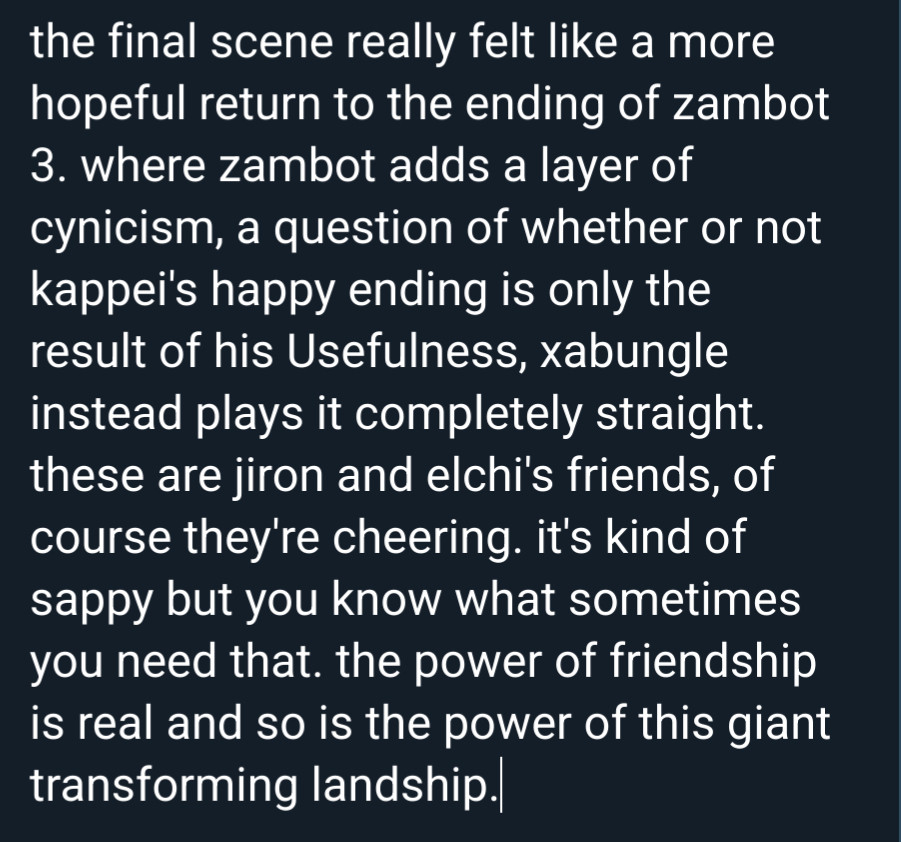 the final scene really felt like a more hopeful return to the ending of zambot 3. where zambot adds a layer of cynicism, a question of whether or not kappei's happy ending is only the result of his Usefulness, xabungle instead plays it completely straight. these are jiron and elchi's friends, of course they're cheering. it's kind of sappy but you know what sometimes you need that. the power of friendship is real and so is the power of this giant transforming landship.