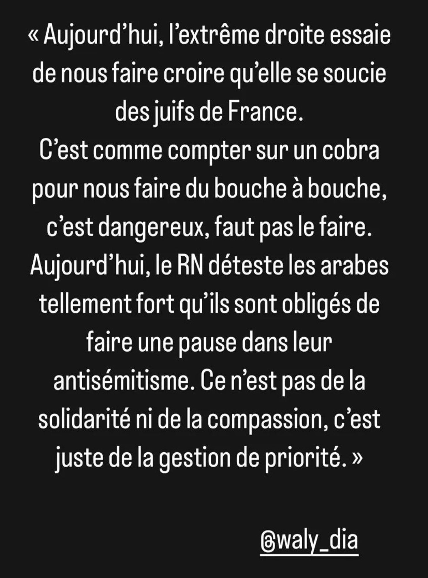 Aujourd'hui l'extrême-droite essaie de nous faire croire qu'elle se soucie des juifs de France. C'est  comme compter sur un cobra pour nous faire du bouche à bouche, c'est dangereux, faut pas le faire. Aujourd'hui le RN déteste les arabes tellement fort qu'ils sont obligés de faire une pause dans leur antisémitisme. Ce n'est pas de la solidarité ni de la compassion, c"est juste de la gestion de priorité. Wally Dia