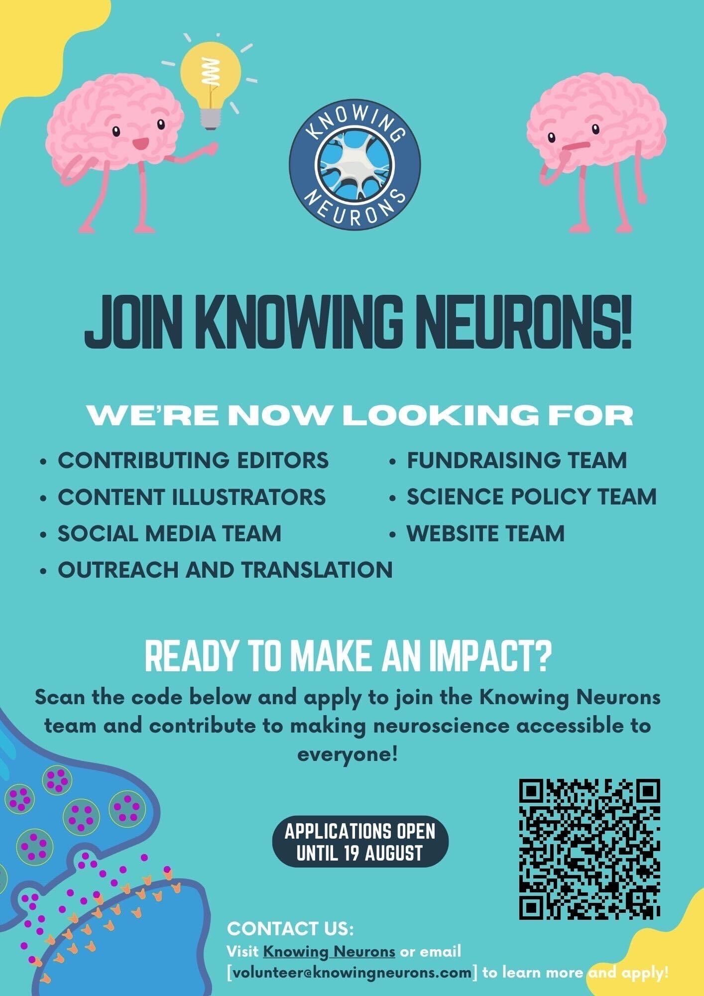 A flyer for knowing neurons
JOIN KNOWING NEURONS!
WE'RE NOW LOOKING FOR
• CONTRIBUTING EDITORS • FUNDRAISING TEAM
• CONTENT ILLUSTRATORS
• SCIENCE POLICY TEAM
• SOCIAL MEDIA TEAM
• WEBSITE TEAM
• OUTREACH AND TRANSLATION
READY TO MAKE AN IMPACT?
Sean the code below and apply to join the Knowing Neurons team and contribute to making neuroscience accessible to everyone!
APPLICATIONS OPEN
UNTIL 19 AUGUST
CONTACT US:
Visit Knowing Neurons or email volunteer@knowingneurons.com to learn more and Apply