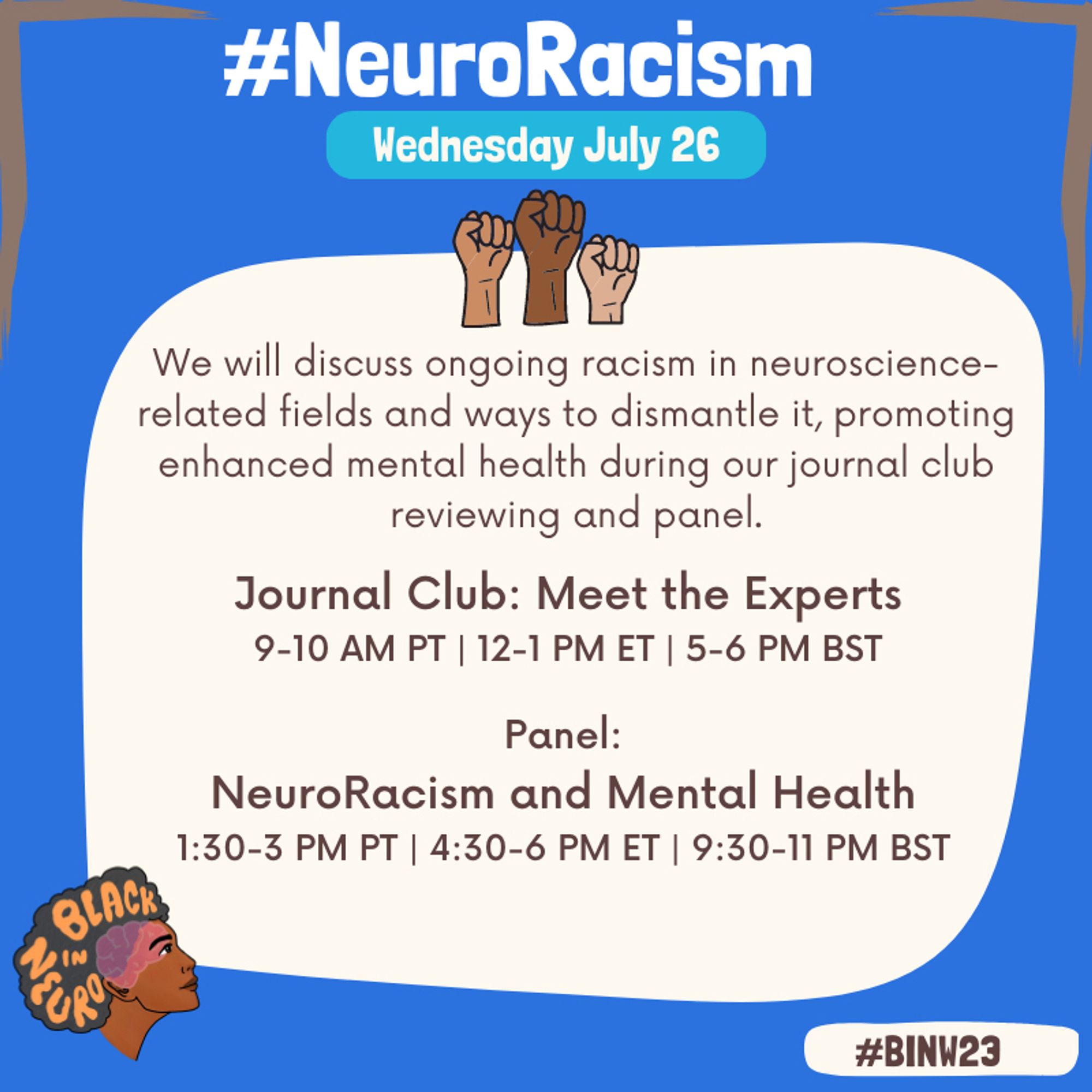 Text in a beige box on a blue background with three fists in the air above. The Black In Neuro logo is in the bottom left. Text reads: “#NeuroRacisim. Wednesday July 25. We will discuss ongoing racism in neuroscience-related fields and ways to dismantle it, promoting enhanced mental health during our journal club reviewing and panel. Journal Club: Meet the Experts 9-10 AM PT | 12-1 PM ET | 5-6 PM BST. ​​Panel: NeuroRacism and Mental Health 1:30-3 PM PT | 4:30-6 PM ET | 9:30-11 PM BST. #BINW23