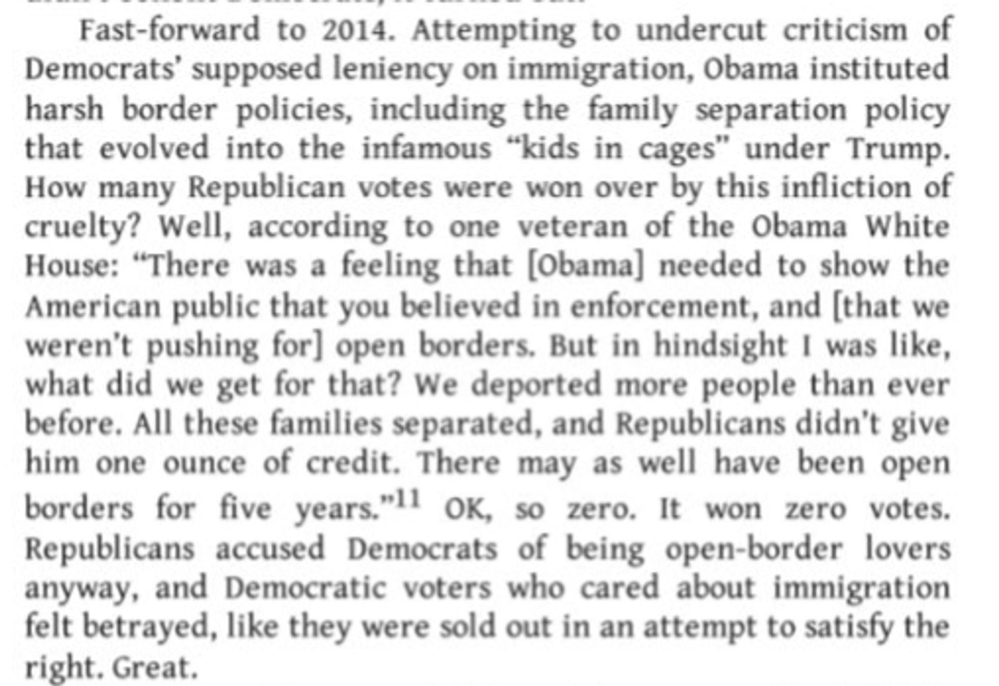 Fast-forward to 2014. Attempting to undercut criticism of Democrats' supposed leniency on immigration, Obama instituted harsh border policies, including the family separation policy that evolved into the infamous "kids in cages" under Trump.
How many Republican votes were won over by this infliction of cruelty? Well, according to one veteran of the Obama White House: "There was a feeling that [Obama] needed to show the American public that you believed in enforcement, and [that we weren't pushing for] open borders. But in hindsight I was like, what did we get for that? We deported more people than ever before. All these families separated, and Republicans didn't give him one ounce of credit. There may as well have been open borders for five years."'l OK, so zero. It won zero votes.
Republicans accused Democrats of being open-border lovers anyway, and Democratic voters who cared about immigration felt betrayed, like they were sold out in an attempt to satisfy the right. Grea