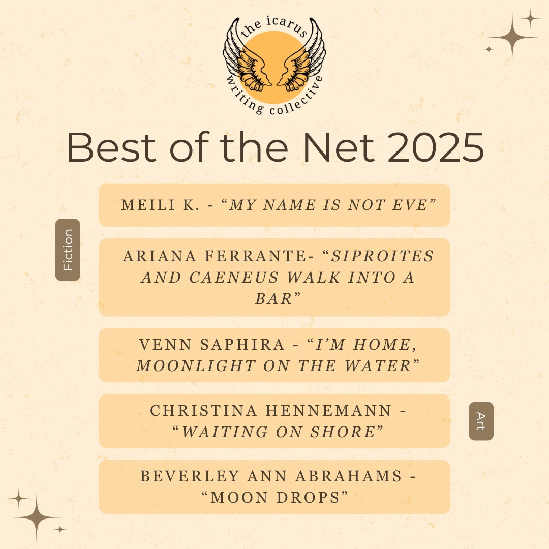 A golden-sun themed graphic with The Icarus Writing Collective's logo at the top. Written underneath reads "Best of the Net 2025" and nominated for fiction are Meili K's "My Name is Not Eve" and Ariana Ferrante's "Siproites and Caeneus Walk into a Bar" and for art, Venn Saphira's "I'm Home, Moonlight On the Water", Christina Hennemann's "Waiting On Shore", and Beverley Ann Abrahams' "Moon Drops"